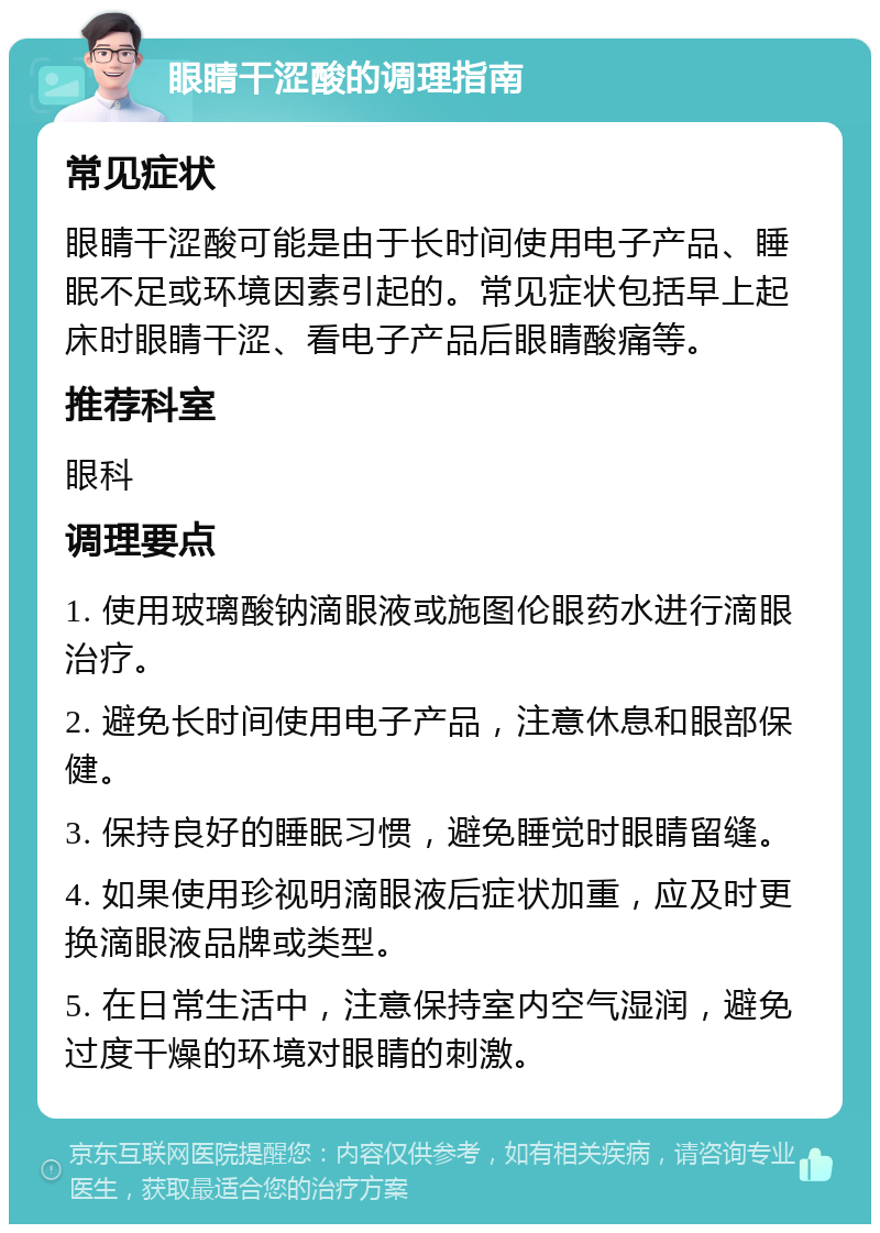 眼睛干涩酸的调理指南 常见症状 眼睛干涩酸可能是由于长时间使用电子产品、睡眠不足或环境因素引起的。常见症状包括早上起床时眼睛干涩、看电子产品后眼睛酸痛等。 推荐科室 眼科 调理要点 1. 使用玻璃酸钠滴眼液或施图伦眼药水进行滴眼治疗。 2. 避免长时间使用电子产品，注意休息和眼部保健。 3. 保持良好的睡眠习惯，避免睡觉时眼睛留缝。 4. 如果使用珍视明滴眼液后症状加重，应及时更换滴眼液品牌或类型。 5. 在日常生活中，注意保持室内空气湿润，避免过度干燥的环境对眼睛的刺激。