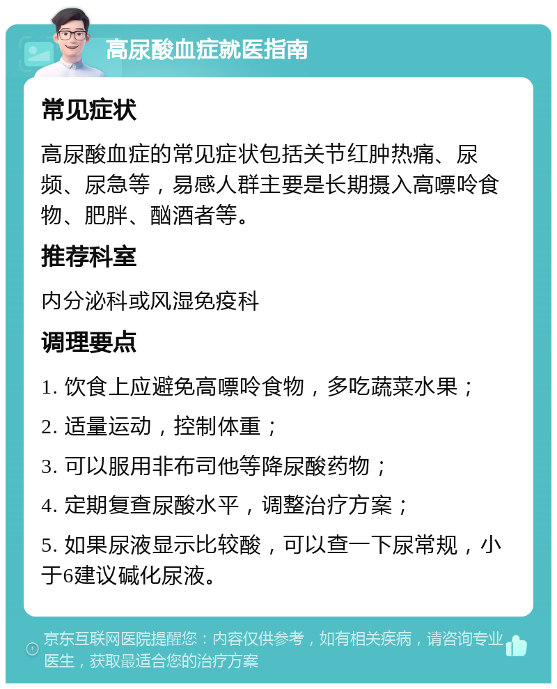 高尿酸血症就医指南 常见症状 高尿酸血症的常见症状包括关节红肿热痛、尿频、尿急等，易感人群主要是长期摄入高嘌呤食物、肥胖、酗酒者等。 推荐科室 内分泌科或风湿免疫科 调理要点 1. 饮食上应避免高嘌呤食物，多吃蔬菜水果； 2. 适量运动，控制体重； 3. 可以服用非布司他等降尿酸药物； 4. 定期复查尿酸水平，调整治疗方案； 5. 如果尿液显示比较酸，可以查一下尿常规，小于6建议碱化尿液。