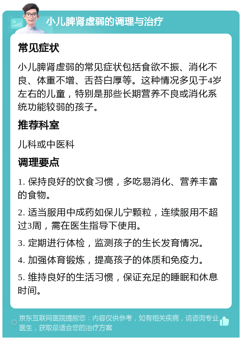 小儿脾肾虚弱的调理与治疗 常见症状 小儿脾肾虚弱的常见症状包括食欲不振、消化不良、体重不增、舌苔白厚等。这种情况多见于4岁左右的儿童，特别是那些长期营养不良或消化系统功能较弱的孩子。 推荐科室 儿科或中医科 调理要点 1. 保持良好的饮食习惯，多吃易消化、营养丰富的食物。 2. 适当服用中成药如保儿宁颗粒，连续服用不超过3周，需在医生指导下使用。 3. 定期进行体检，监测孩子的生长发育情况。 4. 加强体育锻炼，提高孩子的体质和免疫力。 5. 维持良好的生活习惯，保证充足的睡眠和休息时间。