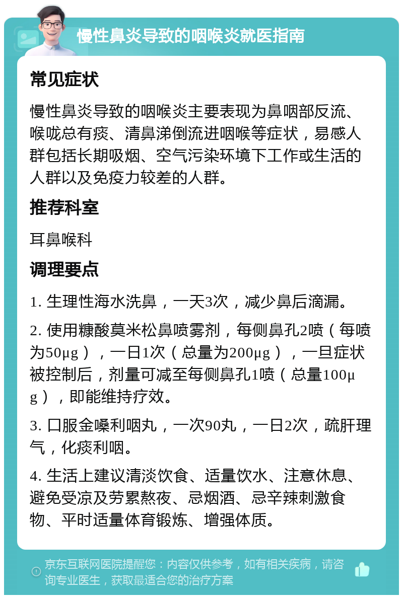 慢性鼻炎导致的咽喉炎就医指南 常见症状 慢性鼻炎导致的咽喉炎主要表现为鼻咽部反流、喉咙总有痰、清鼻涕倒流进咽喉等症状，易感人群包括长期吸烟、空气污染环境下工作或生活的人群以及免疫力较差的人群。 推荐科室 耳鼻喉科 调理要点 1. 生理性海水洗鼻，一天3次，减少鼻后滴漏。 2. 使用糠酸莫米松鼻喷雾剂，每侧鼻孔2喷（每喷为50μg），一日1次（总量为200μg），一旦症状被控制后，剂量可减至每侧鼻孔1喷（总量100μg），即能维持疗效。 3. 口服金嗓利咽丸，一次90丸，一日2次，疏肝理气，化痰利咽。 4. 生活上建议清淡饮食、适量饮水、注意休息、避免受凉及劳累熬夜、忌烟酒、忌辛辣刺激食物、平时适量体育锻炼、增强体质。