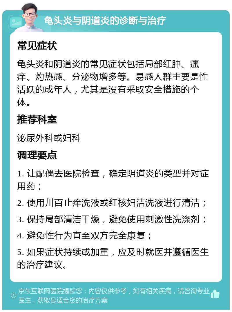 龟头炎与阴道炎的诊断与治疗 常见症状 龟头炎和阴道炎的常见症状包括局部红肿、瘙痒、灼热感、分泌物增多等。易感人群主要是性活跃的成年人，尤其是没有采取安全措施的个体。 推荐科室 泌尿外科或妇科 调理要点 1. 让配偶去医院检查，确定阴道炎的类型并对症用药； 2. 使用川百止痒洗液或红核妇洁洗液进行清洁； 3. 保持局部清洁干燥，避免使用刺激性洗涤剂； 4. 避免性行为直至双方完全康复； 5. 如果症状持续或加重，应及时就医并遵循医生的治疗建议。