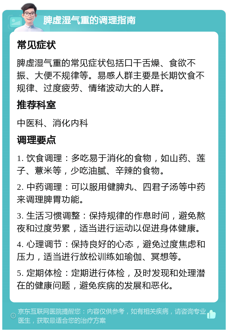 脾虚湿气重的调理指南 常见症状 脾虚湿气重的常见症状包括口干舌燥、食欲不振、大便不规律等。易感人群主要是长期饮食不规律、过度疲劳、情绪波动大的人群。 推荐科室 中医科、消化内科 调理要点 1. 饮食调理：多吃易于消化的食物，如山药、莲子、薏米等，少吃油腻、辛辣的食物。 2. 中药调理：可以服用健脾丸、四君子汤等中药来调理脾胃功能。 3. 生活习惯调整：保持规律的作息时间，避免熬夜和过度劳累，适当进行运动以促进身体健康。 4. 心理调节：保持良好的心态，避免过度焦虑和压力，适当进行放松训练如瑜伽、冥想等。 5. 定期体检：定期进行体检，及时发现和处理潜在的健康问题，避免疾病的发展和恶化。