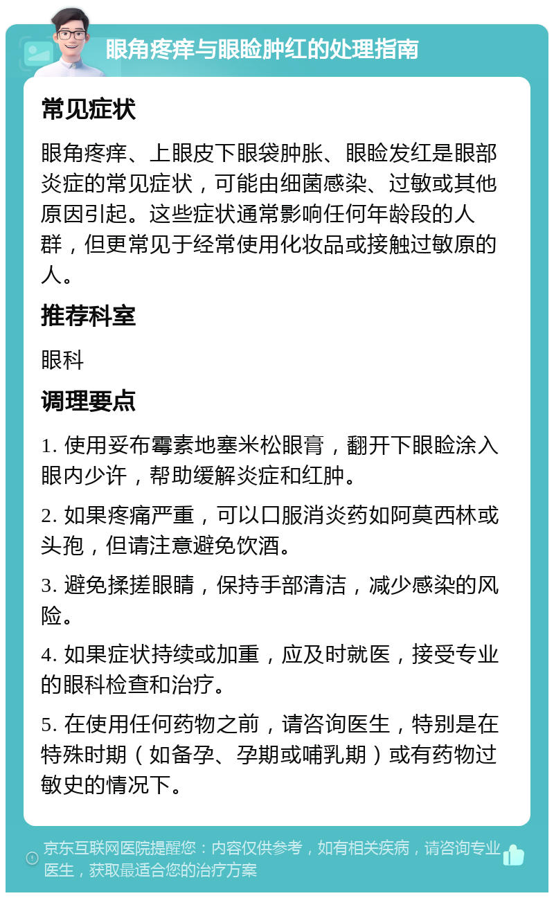 眼角疼痒与眼睑肿红的处理指南 常见症状 眼角疼痒、上眼皮下眼袋肿胀、眼睑发红是眼部炎症的常见症状，可能由细菌感染、过敏或其他原因引起。这些症状通常影响任何年龄段的人群，但更常见于经常使用化妆品或接触过敏原的人。 推荐科室 眼科 调理要点 1. 使用妥布霉素地塞米松眼膏，翻开下眼睑涂入眼内少许，帮助缓解炎症和红肿。 2. 如果疼痛严重，可以口服消炎药如阿莫西林或头孢，但请注意避免饮酒。 3. 避免揉搓眼睛，保持手部清洁，减少感染的风险。 4. 如果症状持续或加重，应及时就医，接受专业的眼科检查和治疗。 5. 在使用任何药物之前，请咨询医生，特别是在特殊时期（如备孕、孕期或哺乳期）或有药物过敏史的情况下。