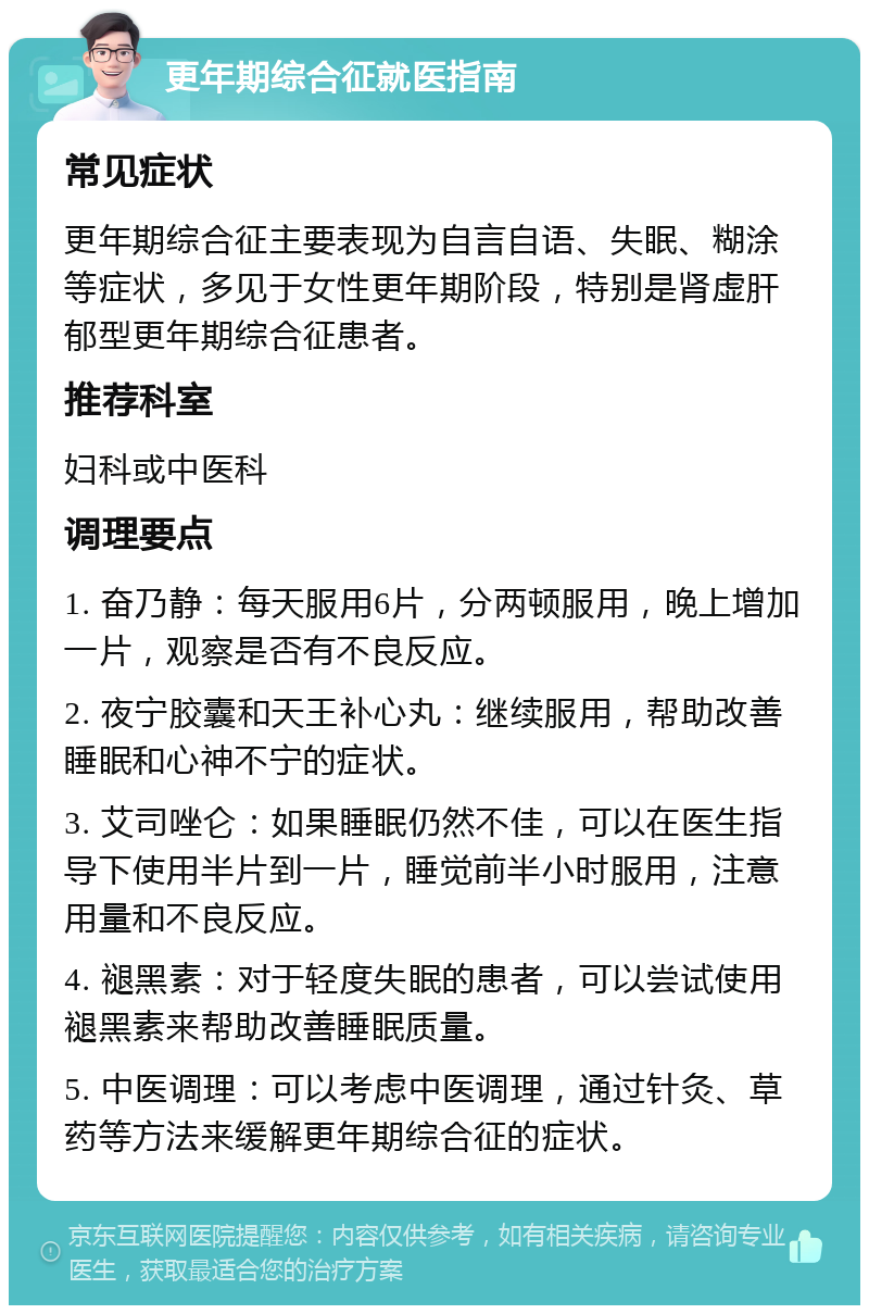 更年期综合征就医指南 常见症状 更年期综合征主要表现为自言自语、失眠、糊涂等症状，多见于女性更年期阶段，特别是肾虚肝郁型更年期综合征患者。 推荐科室 妇科或中医科 调理要点 1. 奋乃静：每天服用6片，分两顿服用，晚上增加一片，观察是否有不良反应。 2. 夜宁胶囊和天王补心丸：继续服用，帮助改善睡眠和心神不宁的症状。 3. 艾司唑仑：如果睡眠仍然不佳，可以在医生指导下使用半片到一片，睡觉前半小时服用，注意用量和不良反应。 4. 褪黑素：对于轻度失眠的患者，可以尝试使用褪黑素来帮助改善睡眠质量。 5. 中医调理：可以考虑中医调理，通过针灸、草药等方法来缓解更年期综合征的症状。