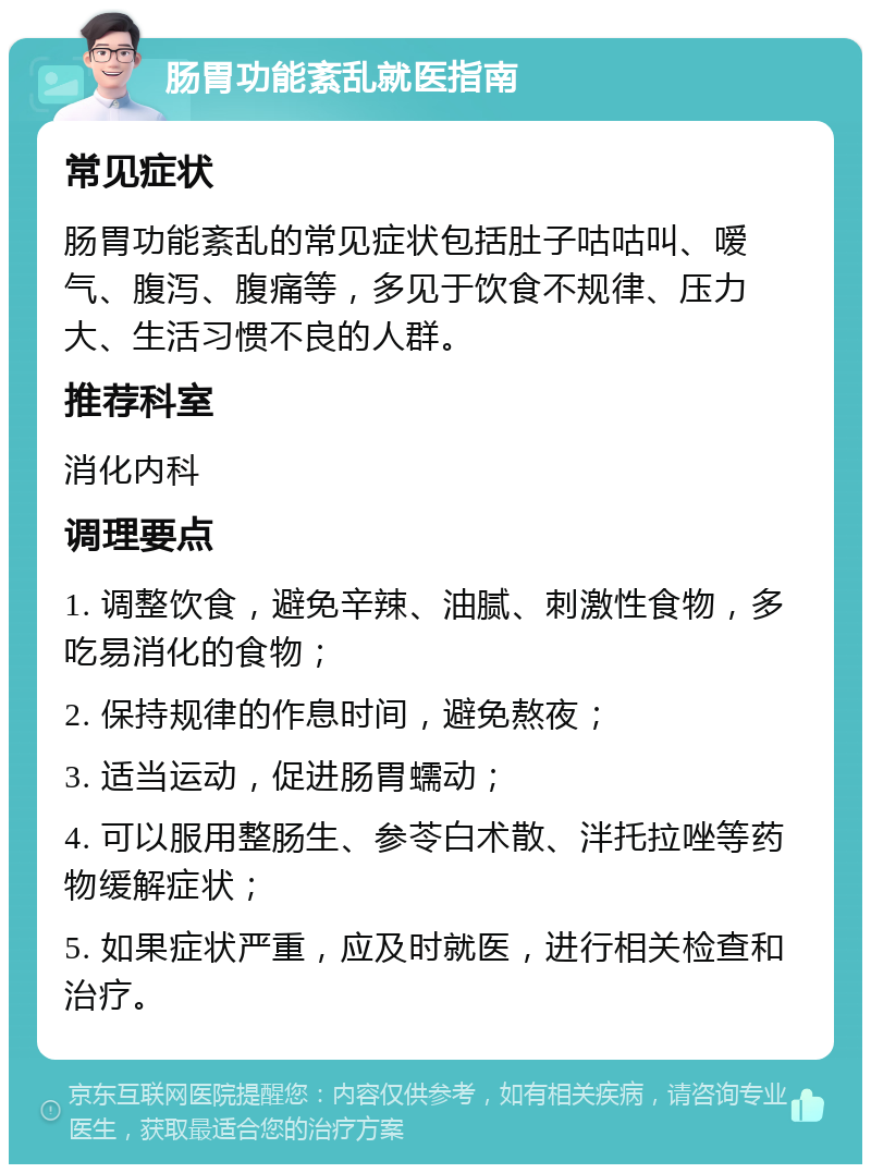 肠胃功能紊乱就医指南 常见症状 肠胃功能紊乱的常见症状包括肚子咕咕叫、嗳气、腹泻、腹痛等，多见于饮食不规律、压力大、生活习惯不良的人群。 推荐科室 消化内科 调理要点 1. 调整饮食，避免辛辣、油腻、刺激性食物，多吃易消化的食物； 2. 保持规律的作息时间，避免熬夜； 3. 适当运动，促进肠胃蠕动； 4. 可以服用整肠生、参苓白术散、泮托拉唑等药物缓解症状； 5. 如果症状严重，应及时就医，进行相关检查和治疗。