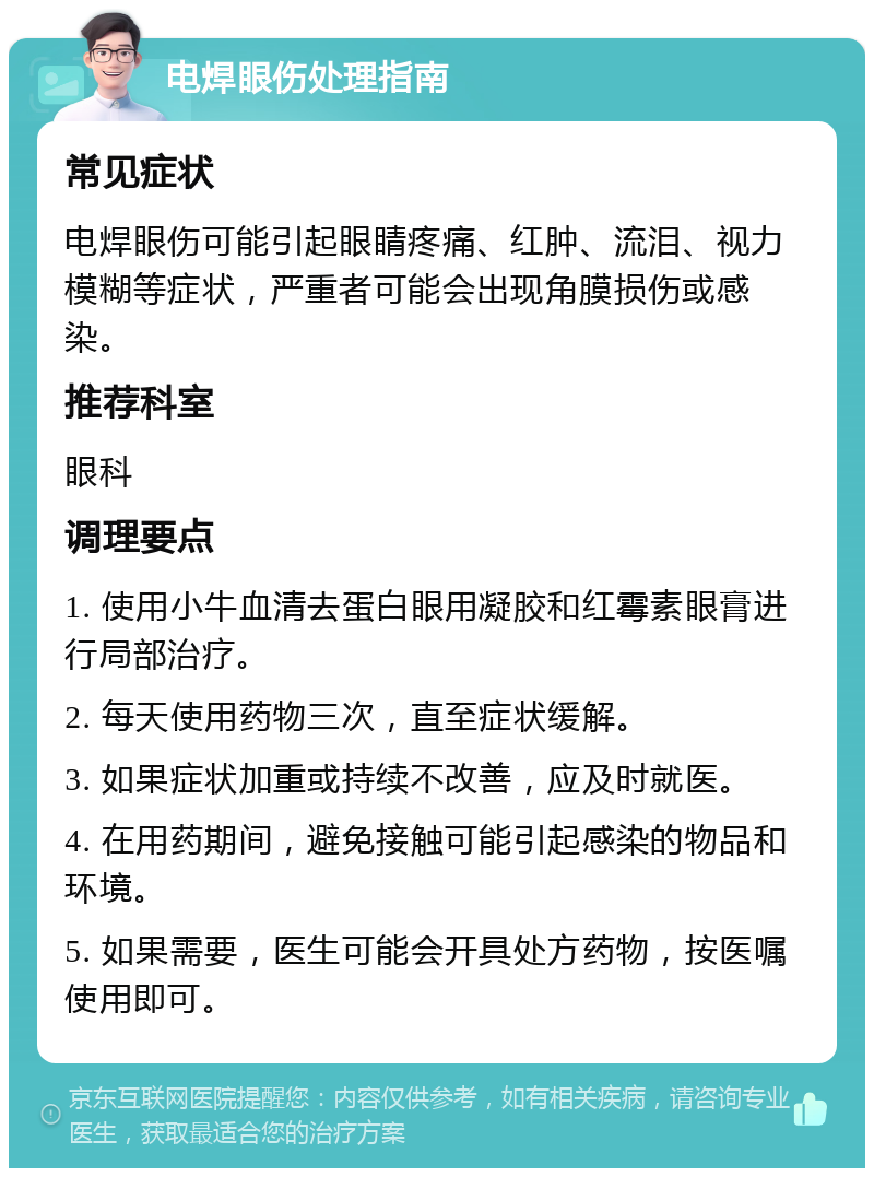 电焊眼伤处理指南 常见症状 电焊眼伤可能引起眼睛疼痛、红肿、流泪、视力模糊等症状，严重者可能会出现角膜损伤或感染。 推荐科室 眼科 调理要点 1. 使用小牛血清去蛋白眼用凝胶和红霉素眼膏进行局部治疗。 2. 每天使用药物三次，直至症状缓解。 3. 如果症状加重或持续不改善，应及时就医。 4. 在用药期间，避免接触可能引起感染的物品和环境。 5. 如果需要，医生可能会开具处方药物，按医嘱使用即可。