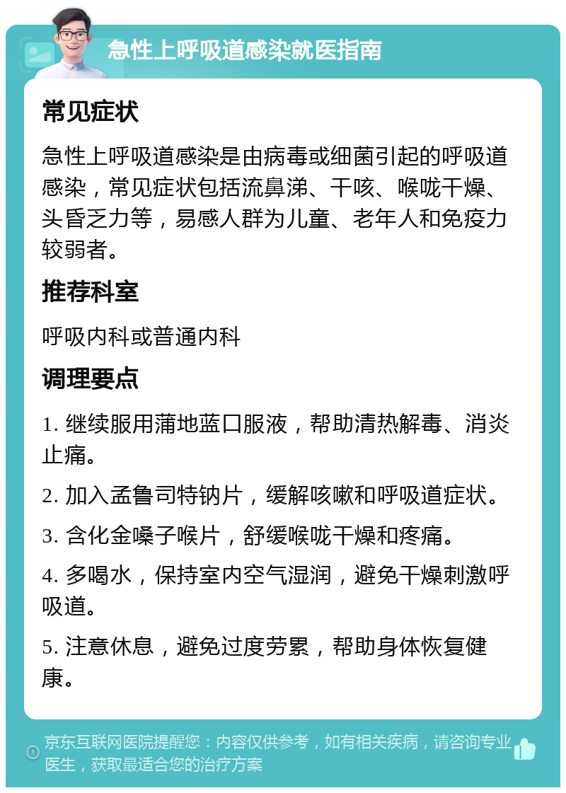 急性上呼吸道感染就医指南 常见症状 急性上呼吸道感染是由病毒或细菌引起的呼吸道感染，常见症状包括流鼻涕、干咳、喉咙干燥、头昏乏力等，易感人群为儿童、老年人和免疫力较弱者。 推荐科室 呼吸内科或普通内科 调理要点 1. 继续服用蒲地蓝口服液，帮助清热解毒、消炎止痛。 2. 加入孟鲁司特钠片，缓解咳嗽和呼吸道症状。 3. 含化金嗓子喉片，舒缓喉咙干燥和疼痛。 4. 多喝水，保持室内空气湿润，避免干燥刺激呼吸道。 5. 注意休息，避免过度劳累，帮助身体恢复健康。