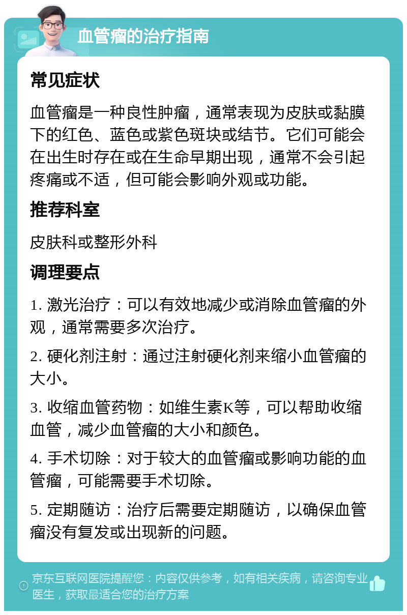 血管瘤的治疗指南 常见症状 血管瘤是一种良性肿瘤，通常表现为皮肤或黏膜下的红色、蓝色或紫色斑块或结节。它们可能会在出生时存在或在生命早期出现，通常不会引起疼痛或不适，但可能会影响外观或功能。 推荐科室 皮肤科或整形外科 调理要点 1. 激光治疗：可以有效地减少或消除血管瘤的外观，通常需要多次治疗。 2. 硬化剂注射：通过注射硬化剂来缩小血管瘤的大小。 3. 收缩血管药物：如维生素K等，可以帮助收缩血管，减少血管瘤的大小和颜色。 4. 手术切除：对于较大的血管瘤或影响功能的血管瘤，可能需要手术切除。 5. 定期随访：治疗后需要定期随访，以确保血管瘤没有复发或出现新的问题。