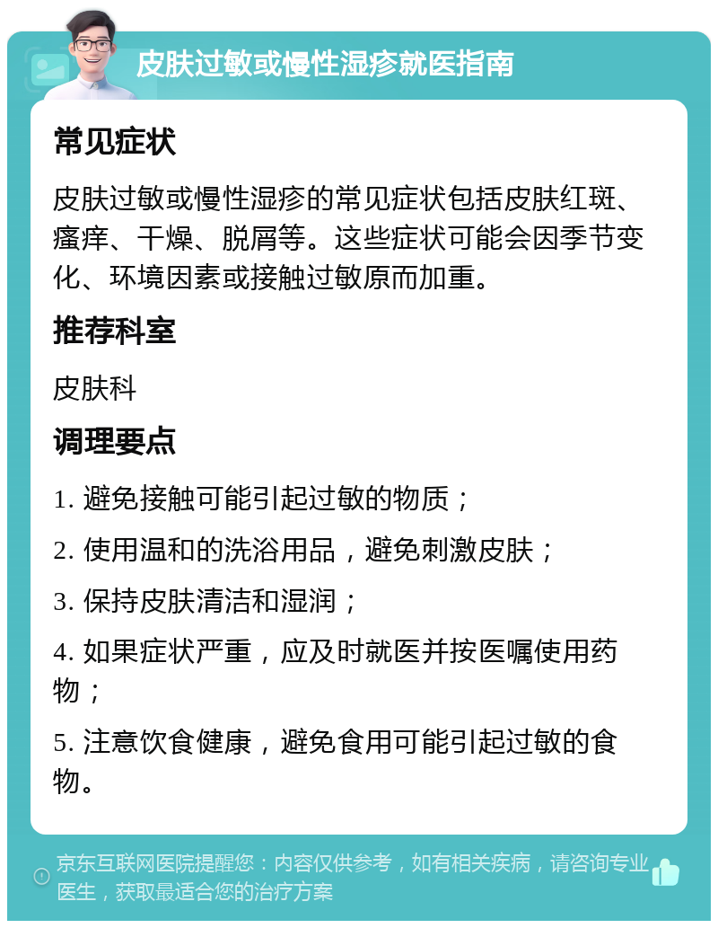 皮肤过敏或慢性湿疹就医指南 常见症状 皮肤过敏或慢性湿疹的常见症状包括皮肤红斑、瘙痒、干燥、脱屑等。这些症状可能会因季节变化、环境因素或接触过敏原而加重。 推荐科室 皮肤科 调理要点 1. 避免接触可能引起过敏的物质； 2. 使用温和的洗浴用品，避免刺激皮肤； 3. 保持皮肤清洁和湿润； 4. 如果症状严重，应及时就医并按医嘱使用药物； 5. 注意饮食健康，避免食用可能引起过敏的食物。