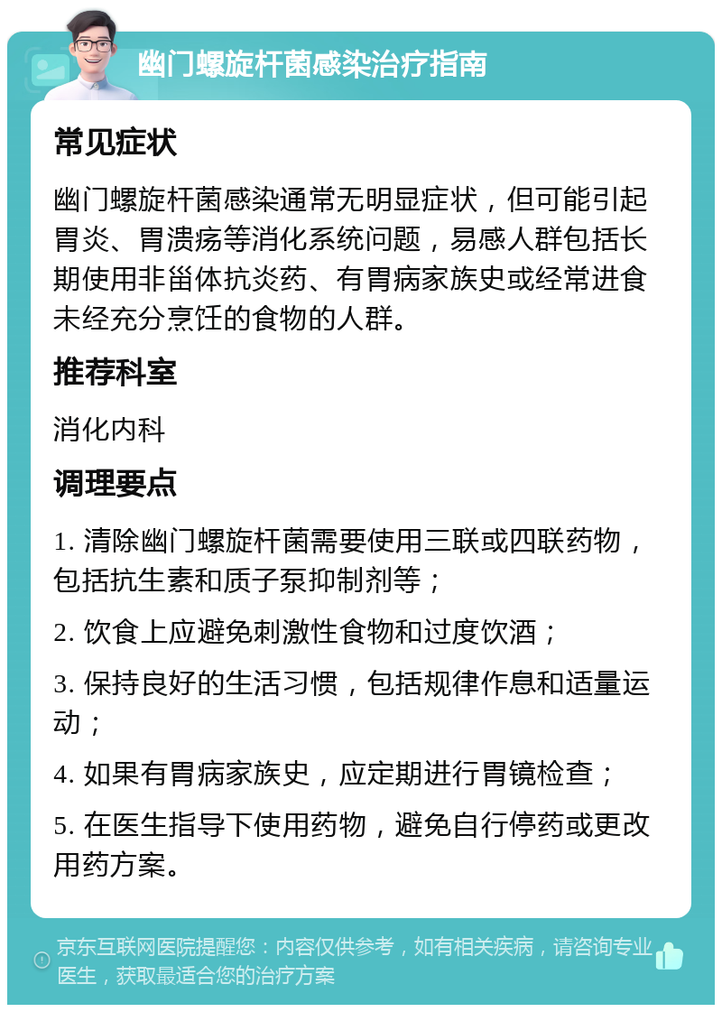 幽门螺旋杆菌感染治疗指南 常见症状 幽门螺旋杆菌感染通常无明显症状，但可能引起胃炎、胃溃疡等消化系统问题，易感人群包括长期使用非甾体抗炎药、有胃病家族史或经常进食未经充分烹饪的食物的人群。 推荐科室 消化内科 调理要点 1. 清除幽门螺旋杆菌需要使用三联或四联药物，包括抗生素和质子泵抑制剂等； 2. 饮食上应避免刺激性食物和过度饮酒； 3. 保持良好的生活习惯，包括规律作息和适量运动； 4. 如果有胃病家族史，应定期进行胃镜检查； 5. 在医生指导下使用药物，避免自行停药或更改用药方案。