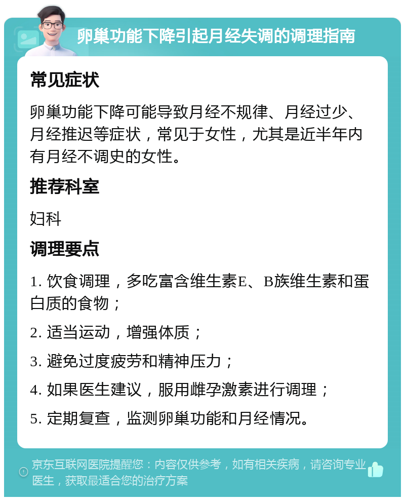 卵巢功能下降引起月经失调的调理指南 常见症状 卵巢功能下降可能导致月经不规律、月经过少、月经推迟等症状，常见于女性，尤其是近半年内有月经不调史的女性。 推荐科室 妇科 调理要点 1. 饮食调理，多吃富含维生素E、B族维生素和蛋白质的食物； 2. 适当运动，增强体质； 3. 避免过度疲劳和精神压力； 4. 如果医生建议，服用雌孕激素进行调理； 5. 定期复查，监测卵巢功能和月经情况。