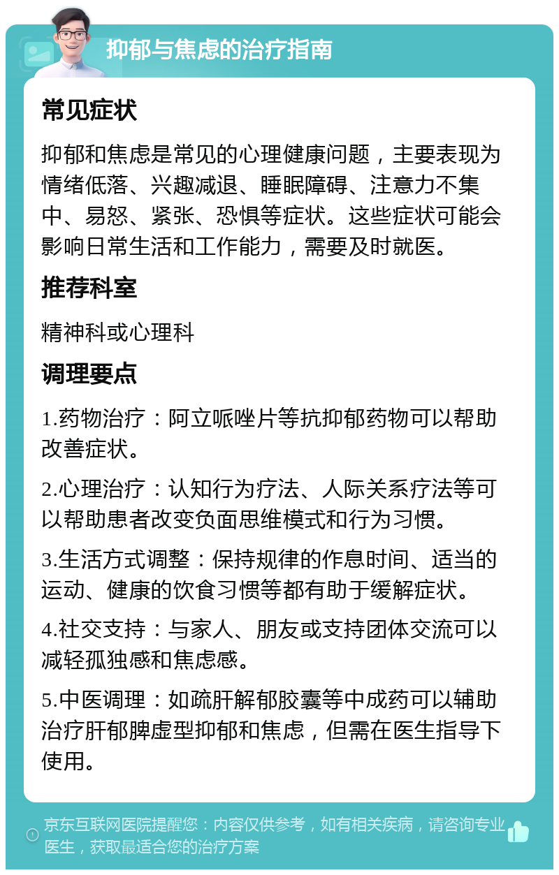 抑郁与焦虑的治疗指南 常见症状 抑郁和焦虑是常见的心理健康问题，主要表现为情绪低落、兴趣减退、睡眠障碍、注意力不集中、易怒、紧张、恐惧等症状。这些症状可能会影响日常生活和工作能力，需要及时就医。 推荐科室 精神科或心理科 调理要点 1.药物治疗：阿立哌唑片等抗抑郁药物可以帮助改善症状。 2.心理治疗：认知行为疗法、人际关系疗法等可以帮助患者改变负面思维模式和行为习惯。 3.生活方式调整：保持规律的作息时间、适当的运动、健康的饮食习惯等都有助于缓解症状。 4.社交支持：与家人、朋友或支持团体交流可以减轻孤独感和焦虑感。 5.中医调理：如疏肝解郁胶囊等中成药可以辅助治疗肝郁脾虚型抑郁和焦虑，但需在医生指导下使用。