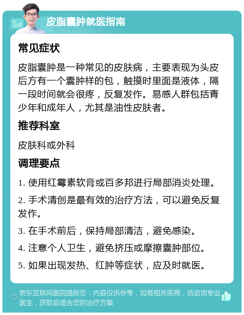 皮脂囊肿就医指南 常见症状 皮脂囊肿是一种常见的皮肤病，主要表现为头皮后方有一个囊肿样的包，触摸时里面是液体，隔一段时间就会很疼，反复发作。易感人群包括青少年和成年人，尤其是油性皮肤者。 推荐科室 皮肤科或外科 调理要点 1. 使用红霉素软膏或百多邦进行局部消炎处理。 2. 手术清创是最有效的治疗方法，可以避免反复发作。 3. 在手术前后，保持局部清洁，避免感染。 4. 注意个人卫生，避免挤压或摩擦囊肿部位。 5. 如果出现发热、红肿等症状，应及时就医。