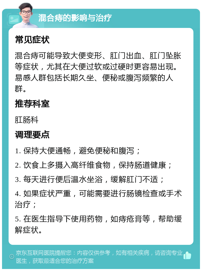 混合痔的影响与治疗 常见症状 混合痔可能导致大便变形、肛门出血、肛门坠胀等症状，尤其在大便过软或过硬时更容易出现。易感人群包括长期久坐、便秘或腹泻频繁的人群。 推荐科室 肛肠科 调理要点 1. 保持大便通畅，避免便秘和腹泻； 2. 饮食上多摄入高纤维食物，保持肠道健康； 3. 每天进行便后温水坐浴，缓解肛门不适； 4. 如果症状严重，可能需要进行肠镜检查或手术治疗； 5. 在医生指导下使用药物，如痔疮膏等，帮助缓解症状。