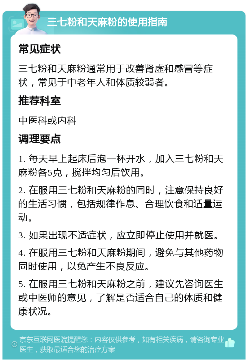 三七粉和天麻粉的使用指南 常见症状 三七粉和天麻粉通常用于改善肾虚和感冒等症状，常见于中老年人和体质较弱者。 推荐科室 中医科或内科 调理要点 1. 每天早上起床后泡一杯开水，加入三七粉和天麻粉各5克，搅拌均匀后饮用。 2. 在服用三七粉和天麻粉的同时，注意保持良好的生活习惯，包括规律作息、合理饮食和适量运动。 3. 如果出现不适症状，应立即停止使用并就医。 4. 在服用三七粉和天麻粉期间，避免与其他药物同时使用，以免产生不良反应。 5. 在服用三七粉和天麻粉之前，建议先咨询医生或中医师的意见，了解是否适合自己的体质和健康状况。