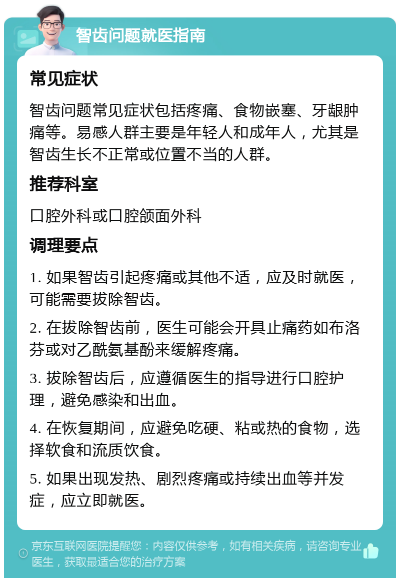 智齿问题就医指南 常见症状 智齿问题常见症状包括疼痛、食物嵌塞、牙龈肿痛等。易感人群主要是年轻人和成年人，尤其是智齿生长不正常或位置不当的人群。 推荐科室 口腔外科或口腔颌面外科 调理要点 1. 如果智齿引起疼痛或其他不适，应及时就医，可能需要拔除智齿。 2. 在拔除智齿前，医生可能会开具止痛药如布洛芬或对乙酰氨基酚来缓解疼痛。 3. 拔除智齿后，应遵循医生的指导进行口腔护理，避免感染和出血。 4. 在恢复期间，应避免吃硬、粘或热的食物，选择软食和流质饮食。 5. 如果出现发热、剧烈疼痛或持续出血等并发症，应立即就医。