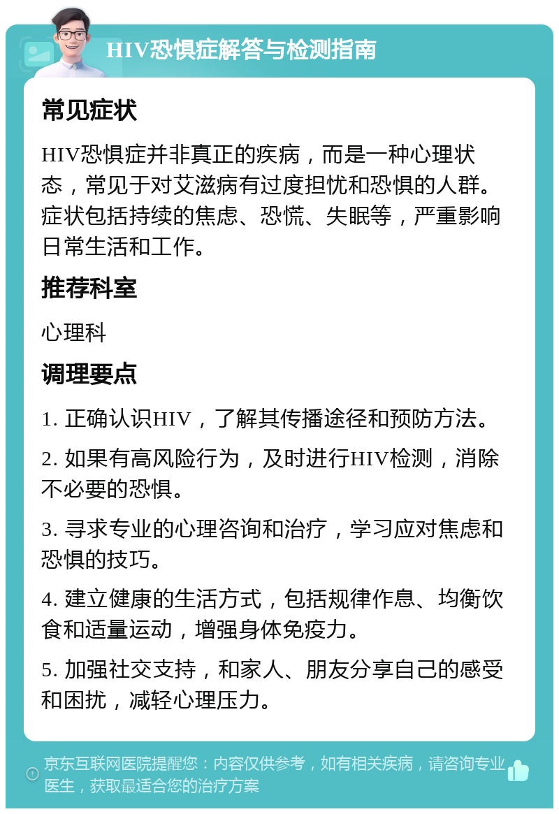 HIV恐惧症解答与检测指南 常见症状 HIV恐惧症并非真正的疾病，而是一种心理状态，常见于对艾滋病有过度担忧和恐惧的人群。症状包括持续的焦虑、恐慌、失眠等，严重影响日常生活和工作。 推荐科室 心理科 调理要点 1. 正确认识HIV，了解其传播途径和预防方法。 2. 如果有高风险行为，及时进行HIV检测，消除不必要的恐惧。 3. 寻求专业的心理咨询和治疗，学习应对焦虑和恐惧的技巧。 4. 建立健康的生活方式，包括规律作息、均衡饮食和适量运动，增强身体免疫力。 5. 加强社交支持，和家人、朋友分享自己的感受和困扰，减轻心理压力。