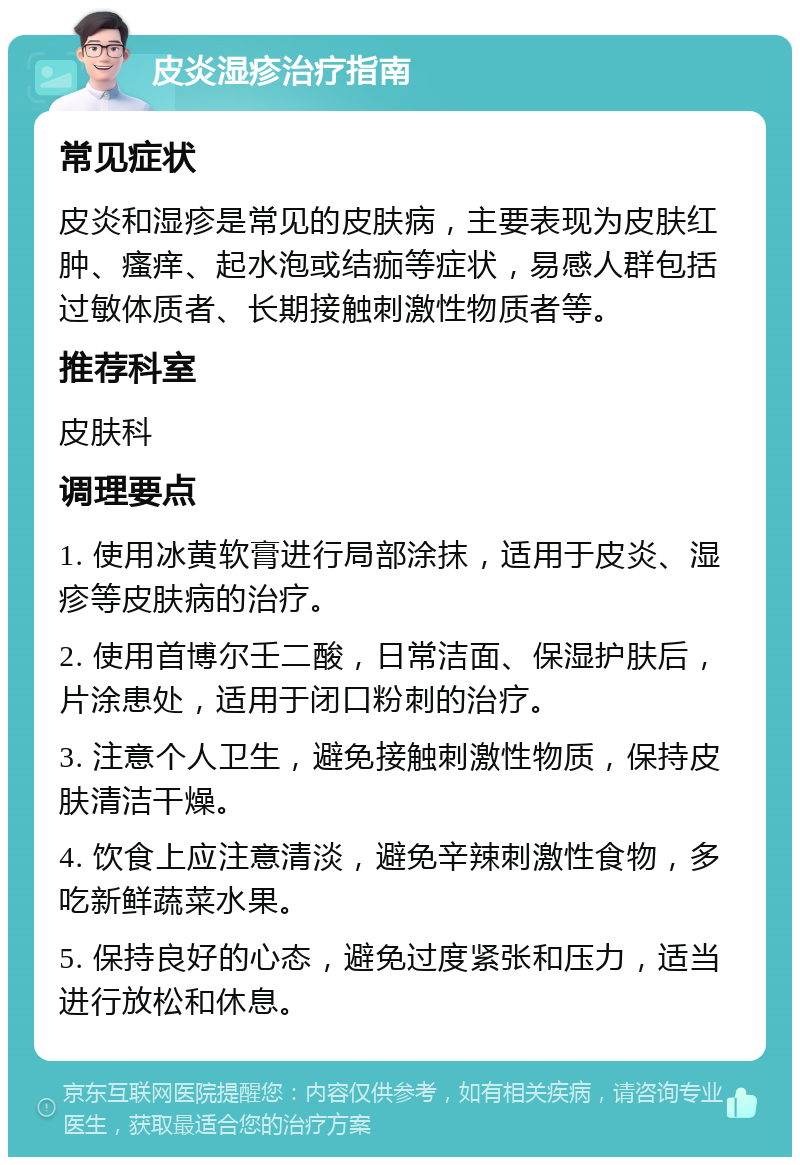 皮炎湿疹治疗指南 常见症状 皮炎和湿疹是常见的皮肤病，主要表现为皮肤红肿、瘙痒、起水泡或结痂等症状，易感人群包括过敏体质者、长期接触刺激性物质者等。 推荐科室 皮肤科 调理要点 1. 使用冰黄软膏进行局部涂抹，适用于皮炎、湿疹等皮肤病的治疗。 2. 使用首博尔壬二酸，日常洁面、保湿护肤后，片涂患处，适用于闭口粉刺的治疗。 3. 注意个人卫生，避免接触刺激性物质，保持皮肤清洁干燥。 4. 饮食上应注意清淡，避免辛辣刺激性食物，多吃新鲜蔬菜水果。 5. 保持良好的心态，避免过度紧张和压力，适当进行放松和休息。