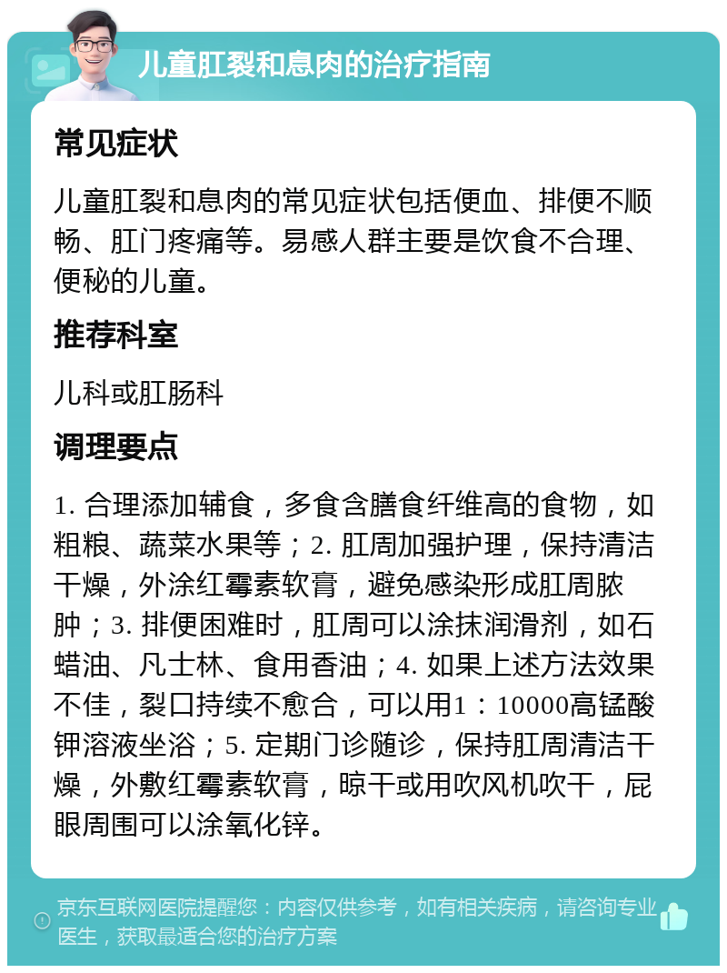 儿童肛裂和息肉的治疗指南 常见症状 儿童肛裂和息肉的常见症状包括便血、排便不顺畅、肛门疼痛等。易感人群主要是饮食不合理、便秘的儿童。 推荐科室 儿科或肛肠科 调理要点 1. 合理添加辅食，多食含膳食纤维高的食物，如粗粮、蔬菜水果等；2. 肛周加强护理，保持清洁干燥，外涂红霉素软膏，避免感染形成肛周脓肿；3. 排便困难时，肛周可以涂抹润滑剂，如石蜡油、凡士林、食用香油；4. 如果上述方法效果不佳，裂口持续不愈合，可以用1：10000高锰酸钾溶液坐浴；5. 定期门诊随诊，保持肛周清洁干燥，外敷红霉素软膏，晾干或用吹风机吹干，屁眼周围可以涂氧化锌。