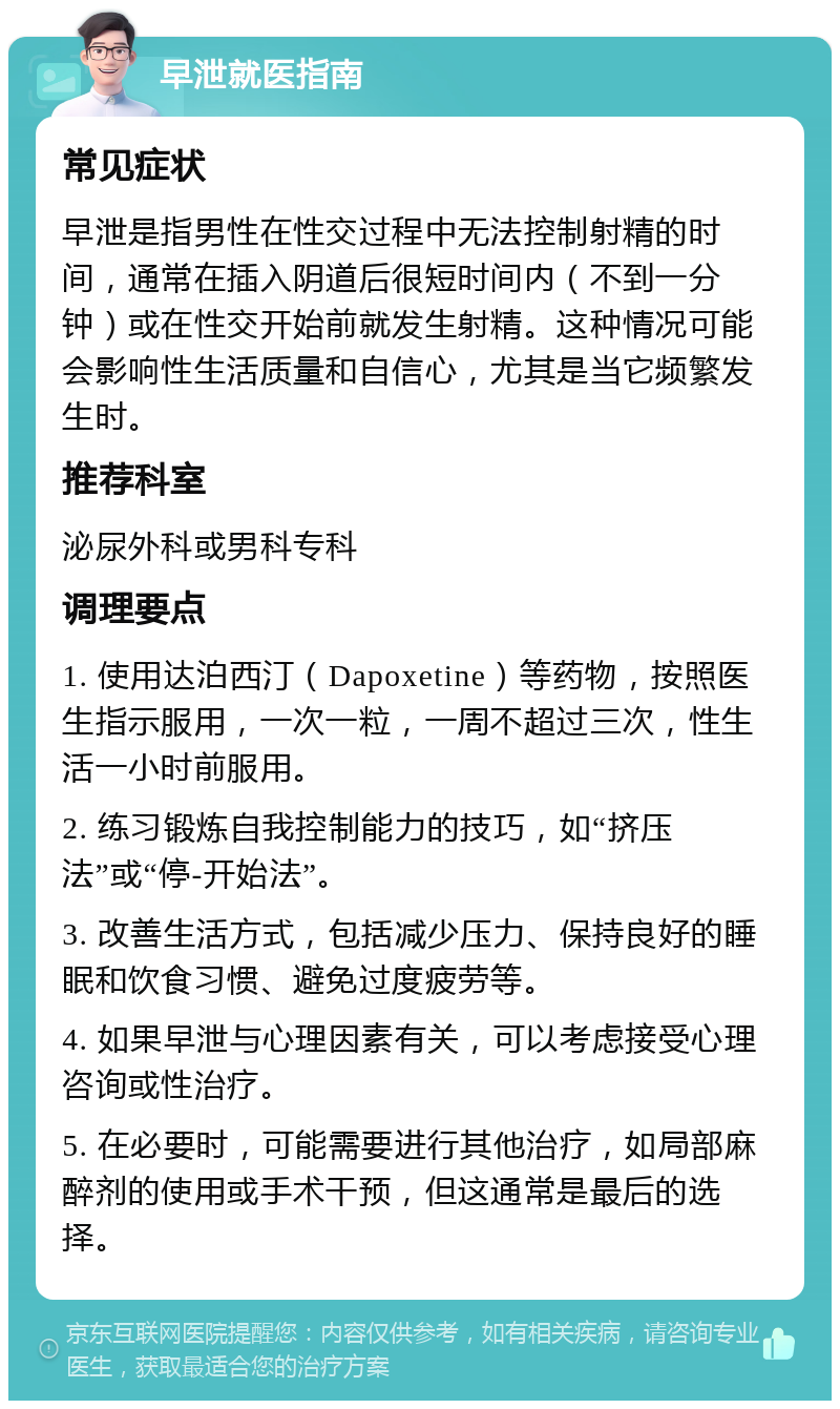 早泄就医指南 常见症状 早泄是指男性在性交过程中无法控制射精的时间，通常在插入阴道后很短时间内（不到一分钟）或在性交开始前就发生射精。这种情况可能会影响性生活质量和自信心，尤其是当它频繁发生时。 推荐科室 泌尿外科或男科专科 调理要点 1. 使用达泊西汀（Dapoxetine）等药物，按照医生指示服用，一次一粒，一周不超过三次，性生活一小时前服用。 2. 练习锻炼自我控制能力的技巧，如“挤压法”或“停-开始法”。 3. 改善生活方式，包括减少压力、保持良好的睡眠和饮食习惯、避免过度疲劳等。 4. 如果早泄与心理因素有关，可以考虑接受心理咨询或性治疗。 5. 在必要时，可能需要进行其他治疗，如局部麻醉剂的使用或手术干预，但这通常是最后的选择。