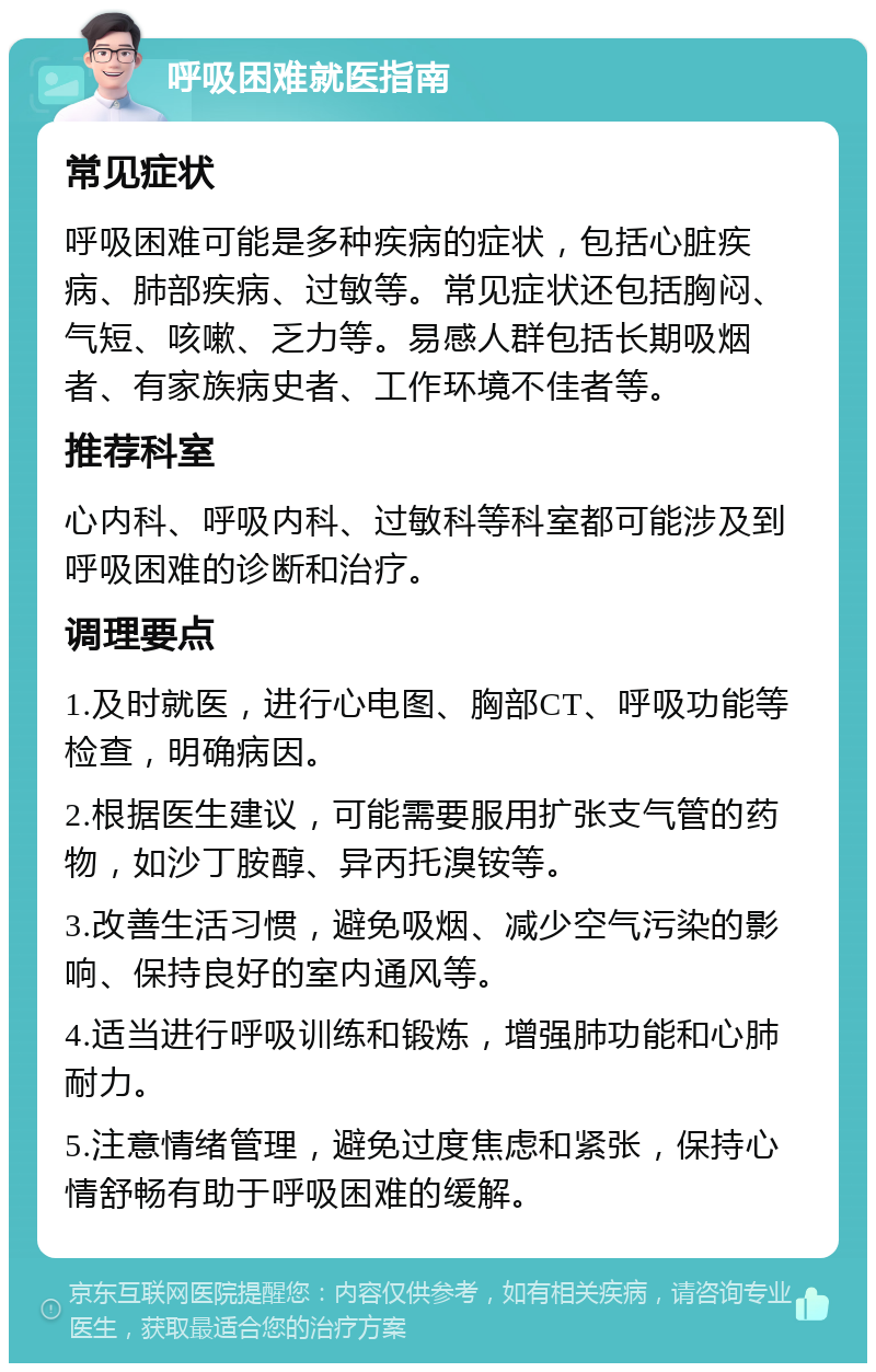 呼吸困难就医指南 常见症状 呼吸困难可能是多种疾病的症状，包括心脏疾病、肺部疾病、过敏等。常见症状还包括胸闷、气短、咳嗽、乏力等。易感人群包括长期吸烟者、有家族病史者、工作环境不佳者等。 推荐科室 心内科、呼吸内科、过敏科等科室都可能涉及到呼吸困难的诊断和治疗。 调理要点 1.及时就医，进行心电图、胸部CT、呼吸功能等检查，明确病因。 2.根据医生建议，可能需要服用扩张支气管的药物，如沙丁胺醇、异丙托溴铵等。 3.改善生活习惯，避免吸烟、减少空气污染的影响、保持良好的室内通风等。 4.适当进行呼吸训练和锻炼，增强肺功能和心肺耐力。 5.注意情绪管理，避免过度焦虑和紧张，保持心情舒畅有助于呼吸困难的缓解。