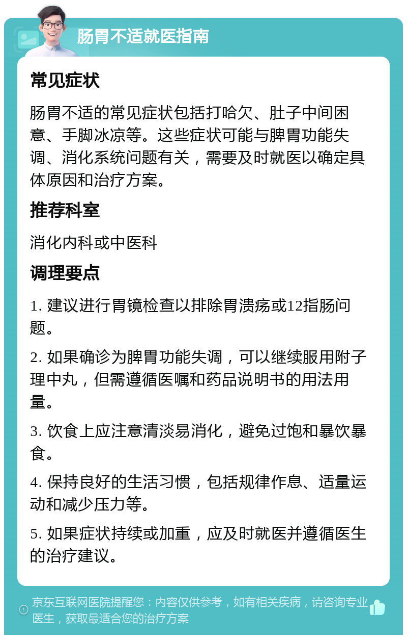 肠胃不适就医指南 常见症状 肠胃不适的常见症状包括打哈欠、肚子中间困意、手脚冰凉等。这些症状可能与脾胃功能失调、消化系统问题有关，需要及时就医以确定具体原因和治疗方案。 推荐科室 消化内科或中医科 调理要点 1. 建议进行胃镜检查以排除胃溃疡或12指肠问题。 2. 如果确诊为脾胃功能失调，可以继续服用附子理中丸，但需遵循医嘱和药品说明书的用法用量。 3. 饮食上应注意清淡易消化，避免过饱和暴饮暴食。 4. 保持良好的生活习惯，包括规律作息、适量运动和减少压力等。 5. 如果症状持续或加重，应及时就医并遵循医生的治疗建议。