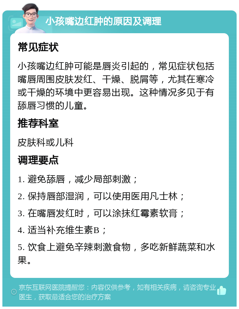 小孩嘴边红肿的原因及调理 常见症状 小孩嘴边红肿可能是唇炎引起的，常见症状包括嘴唇周围皮肤发红、干燥、脱屑等，尤其在寒冷或干燥的环境中更容易出现。这种情况多见于有舔唇习惯的儿童。 推荐科室 皮肤科或儿科 调理要点 1. 避免舔唇，减少局部刺激； 2. 保持唇部湿润，可以使用医用凡士林； 3. 在嘴唇发红时，可以涂抹红霉素软膏； 4. 适当补充维生素B； 5. 饮食上避免辛辣刺激食物，多吃新鲜蔬菜和水果。