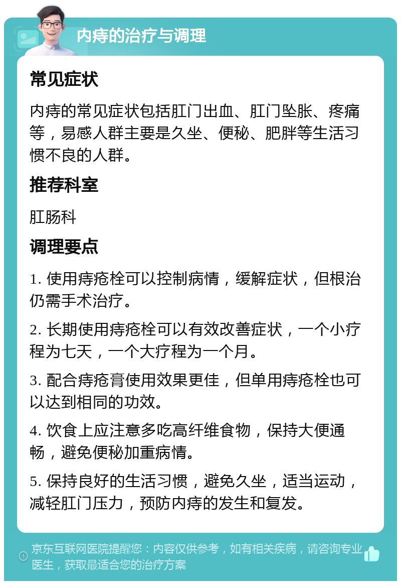 内痔的治疗与调理 常见症状 内痔的常见症状包括肛门出血、肛门坠胀、疼痛等，易感人群主要是久坐、便秘、肥胖等生活习惯不良的人群。 推荐科室 肛肠科 调理要点 1. 使用痔疮栓可以控制病情，缓解症状，但根治仍需手术治疗。 2. 长期使用痔疮栓可以有效改善症状，一个小疗程为七天，一个大疗程为一个月。 3. 配合痔疮膏使用效果更佳，但单用痔疮栓也可以达到相同的功效。 4. 饮食上应注意多吃高纤维食物，保持大便通畅，避免便秘加重病情。 5. 保持良好的生活习惯，避免久坐，适当运动，减轻肛门压力，预防内痔的发生和复发。