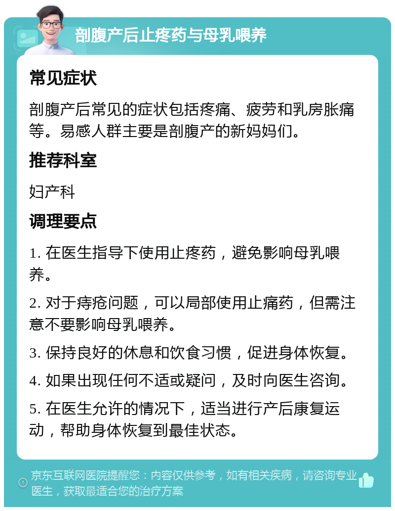 剖腹产后止疼药与母乳喂养 常见症状 剖腹产后常见的症状包括疼痛、疲劳和乳房胀痛等。易感人群主要是剖腹产的新妈妈们。 推荐科室 妇产科 调理要点 1. 在医生指导下使用止疼药，避免影响母乳喂养。 2. 对于痔疮问题，可以局部使用止痛药，但需注意不要影响母乳喂养。 3. 保持良好的休息和饮食习惯，促进身体恢复。 4. 如果出现任何不适或疑问，及时向医生咨询。 5. 在医生允许的情况下，适当进行产后康复运动，帮助身体恢复到最佳状态。