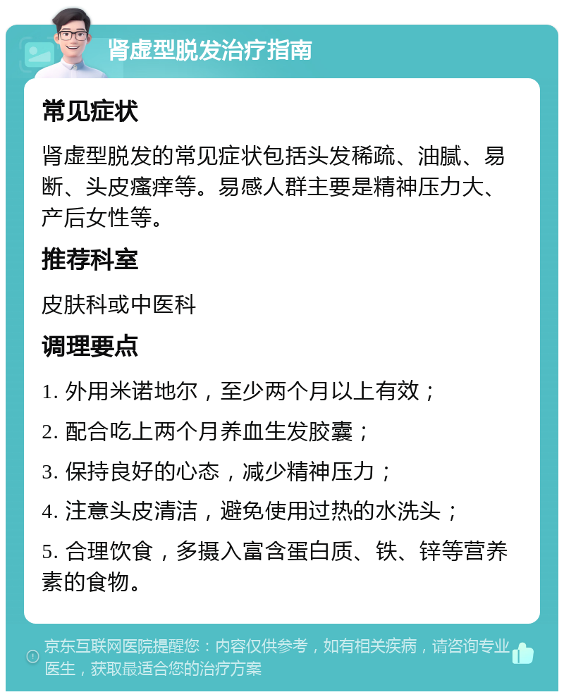 肾虚型脱发治疗指南 常见症状 肾虚型脱发的常见症状包括头发稀疏、油腻、易断、头皮瘙痒等。易感人群主要是精神压力大、产后女性等。 推荐科室 皮肤科或中医科 调理要点 1. 外用米诺地尔，至少两个月以上有效； 2. 配合吃上两个月养血生发胶囊； 3. 保持良好的心态，减少精神压力； 4. 注意头皮清洁，避免使用过热的水洗头； 5. 合理饮食，多摄入富含蛋白质、铁、锌等营养素的食物。