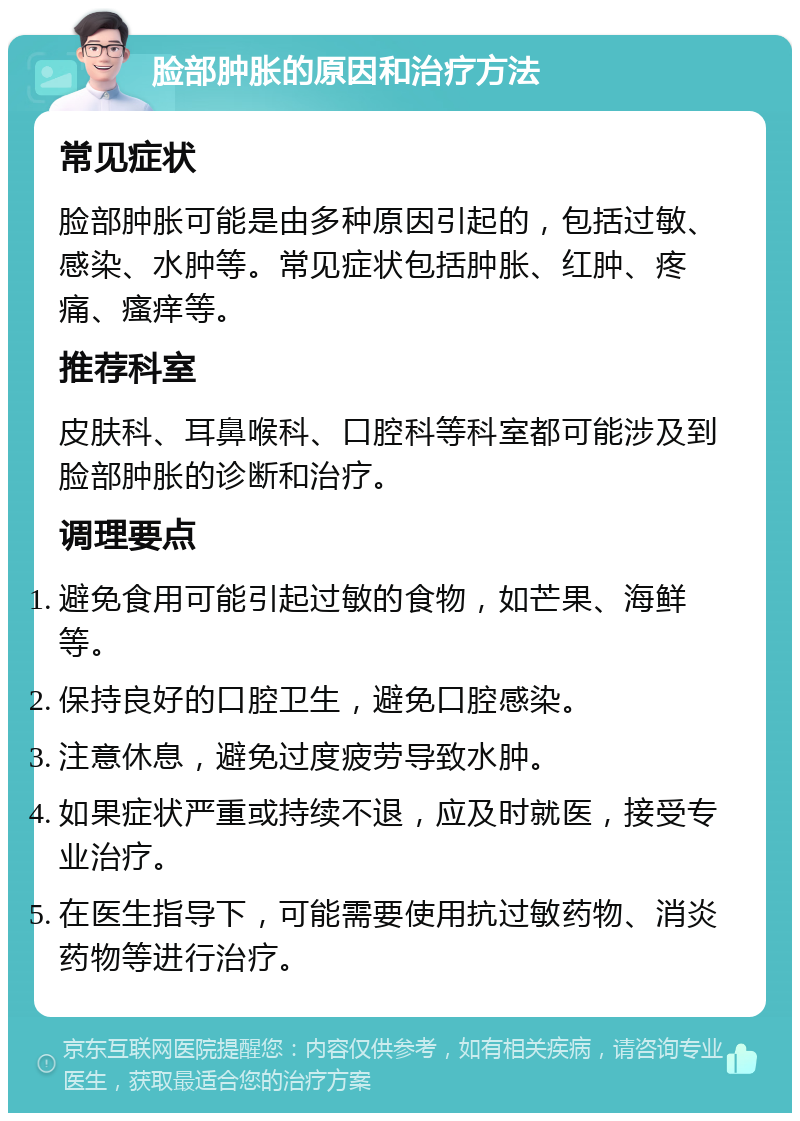 脸部肿胀的原因和治疗方法 常见症状 脸部肿胀可能是由多种原因引起的，包括过敏、感染、水肿等。常见症状包括肿胀、红肿、疼痛、瘙痒等。 推荐科室 皮肤科、耳鼻喉科、口腔科等科室都可能涉及到脸部肿胀的诊断和治疗。 调理要点 避免食用可能引起过敏的食物，如芒果、海鲜等。 保持良好的口腔卫生，避免口腔感染。 注意休息，避免过度疲劳导致水肿。 如果症状严重或持续不退，应及时就医，接受专业治疗。 在医生指导下，可能需要使用抗过敏药物、消炎药物等进行治疗。