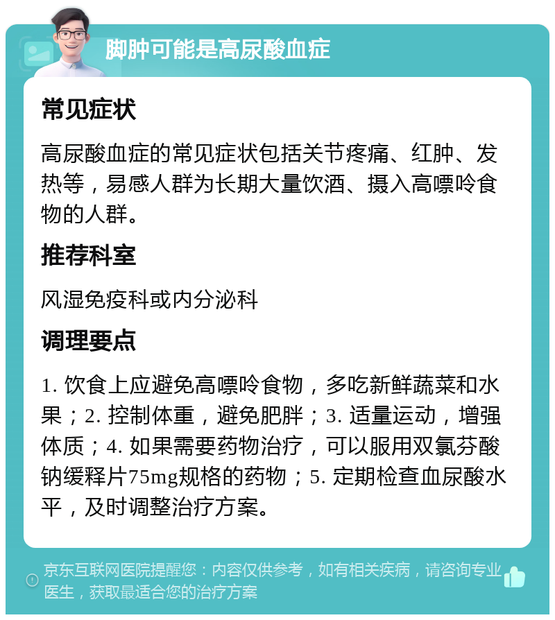 脚肿可能是高尿酸血症 常见症状 高尿酸血症的常见症状包括关节疼痛、红肿、发热等，易感人群为长期大量饮酒、摄入高嘌呤食物的人群。 推荐科室 风湿免疫科或内分泌科 调理要点 1. 饮食上应避免高嘌呤食物，多吃新鲜蔬菜和水果；2. 控制体重，避免肥胖；3. 适量运动，增强体质；4. 如果需要药物治疗，可以服用双氯芬酸钠缓释片75mg规格的药物；5. 定期检查血尿酸水平，及时调整治疗方案。