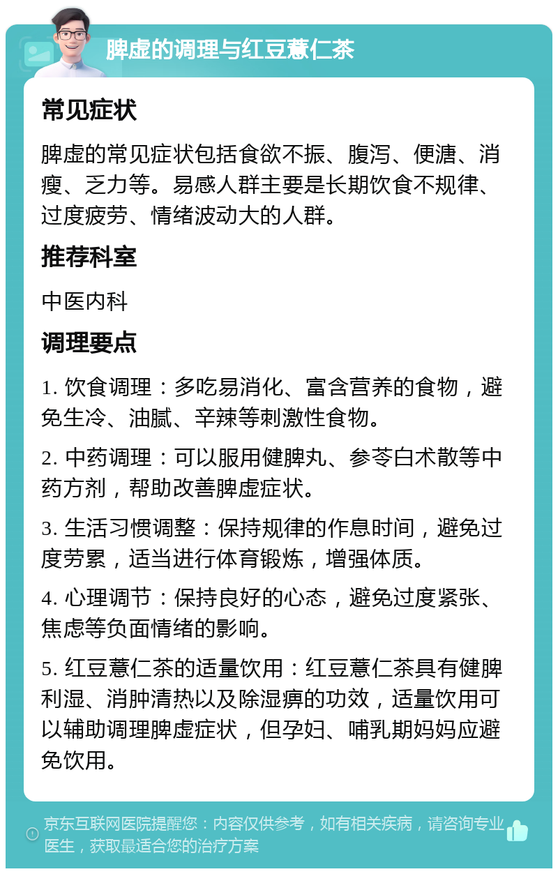 脾虚的调理与红豆薏仁茶 常见症状 脾虚的常见症状包括食欲不振、腹泻、便溏、消瘦、乏力等。易感人群主要是长期饮食不规律、过度疲劳、情绪波动大的人群。 推荐科室 中医内科 调理要点 1. 饮食调理：多吃易消化、富含营养的食物，避免生冷、油腻、辛辣等刺激性食物。 2. 中药调理：可以服用健脾丸、参苓白术散等中药方剂，帮助改善脾虚症状。 3. 生活习惯调整：保持规律的作息时间，避免过度劳累，适当进行体育锻炼，增强体质。 4. 心理调节：保持良好的心态，避免过度紧张、焦虑等负面情绪的影响。 5. 红豆薏仁茶的适量饮用：红豆薏仁茶具有健脾利湿、消肿清热以及除湿痹的功效，适量饮用可以辅助调理脾虚症状，但孕妇、哺乳期妈妈应避免饮用。