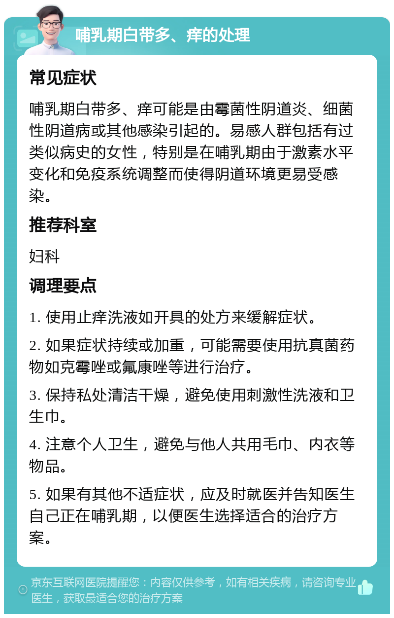 哺乳期白带多、痒的处理 常见症状 哺乳期白带多、痒可能是由霉菌性阴道炎、细菌性阴道病或其他感染引起的。易感人群包括有过类似病史的女性，特别是在哺乳期由于激素水平变化和免疫系统调整而使得阴道环境更易受感染。 推荐科室 妇科 调理要点 1. 使用止痒洗液如开具的处方来缓解症状。 2. 如果症状持续或加重，可能需要使用抗真菌药物如克霉唑或氟康唑等进行治疗。 3. 保持私处清洁干燥，避免使用刺激性洗液和卫生巾。 4. 注意个人卫生，避免与他人共用毛巾、内衣等物品。 5. 如果有其他不适症状，应及时就医并告知医生自己正在哺乳期，以便医生选择适合的治疗方案。