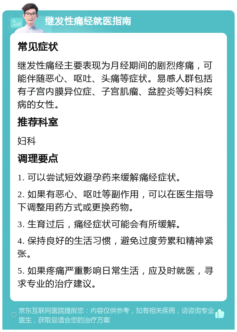 继发性痛经就医指南 常见症状 继发性痛经主要表现为月经期间的剧烈疼痛，可能伴随恶心、呕吐、头痛等症状。易感人群包括有子宫内膜异位症、子宫肌瘤、盆腔炎等妇科疾病的女性。 推荐科室 妇科 调理要点 1. 可以尝试短效避孕药来缓解痛经症状。 2. 如果有恶心、呕吐等副作用，可以在医生指导下调整用药方式或更换药物。 3. 生育过后，痛经症状可能会有所缓解。 4. 保持良好的生活习惯，避免过度劳累和精神紧张。 5. 如果疼痛严重影响日常生活，应及时就医，寻求专业的治疗建议。