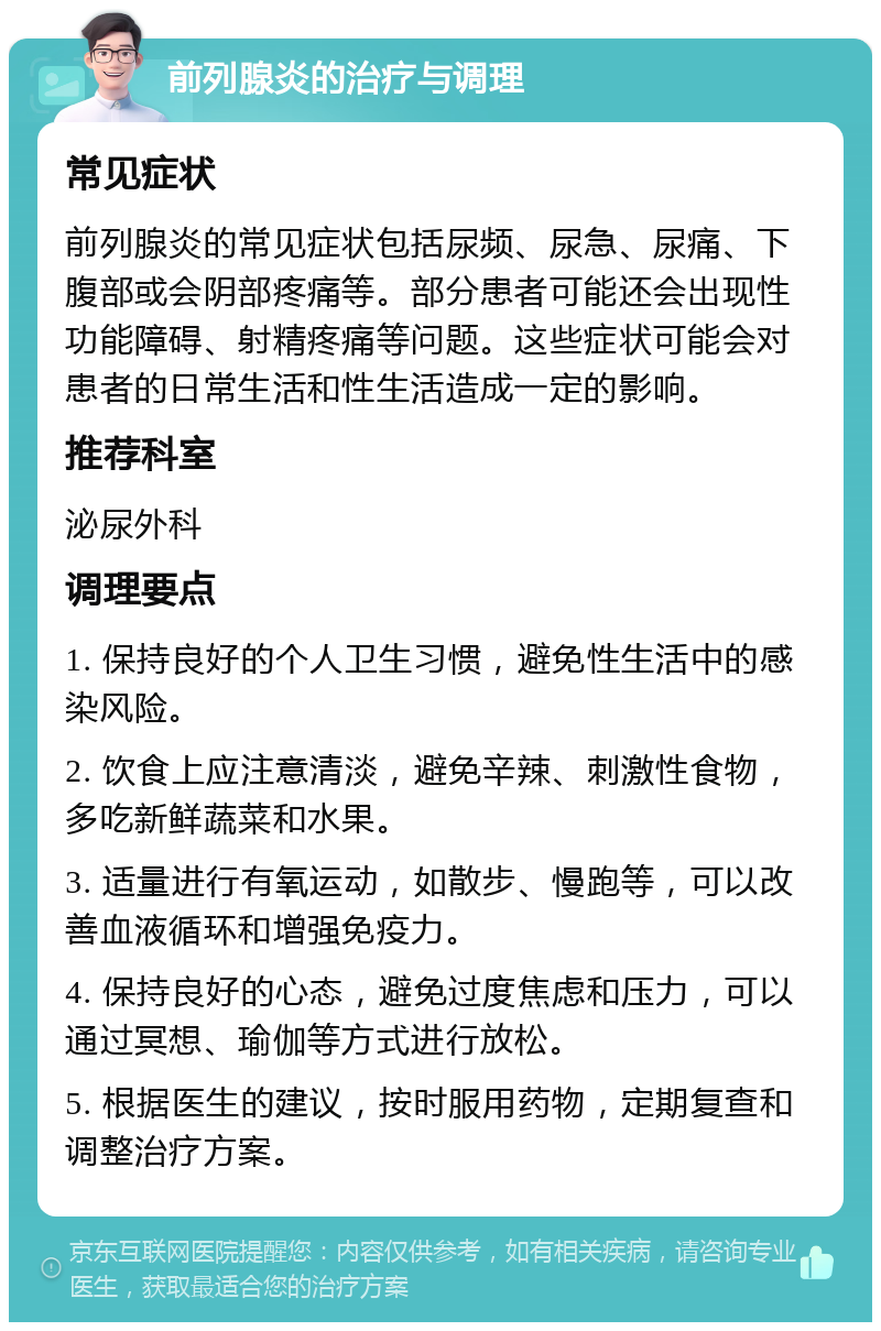 前列腺炎的治疗与调理 常见症状 前列腺炎的常见症状包括尿频、尿急、尿痛、下腹部或会阴部疼痛等。部分患者可能还会出现性功能障碍、射精疼痛等问题。这些症状可能会对患者的日常生活和性生活造成一定的影响。 推荐科室 泌尿外科 调理要点 1. 保持良好的个人卫生习惯，避免性生活中的感染风险。 2. 饮食上应注意清淡，避免辛辣、刺激性食物，多吃新鲜蔬菜和水果。 3. 适量进行有氧运动，如散步、慢跑等，可以改善血液循环和增强免疫力。 4. 保持良好的心态，避免过度焦虑和压力，可以通过冥想、瑜伽等方式进行放松。 5. 根据医生的建议，按时服用药物，定期复查和调整治疗方案。