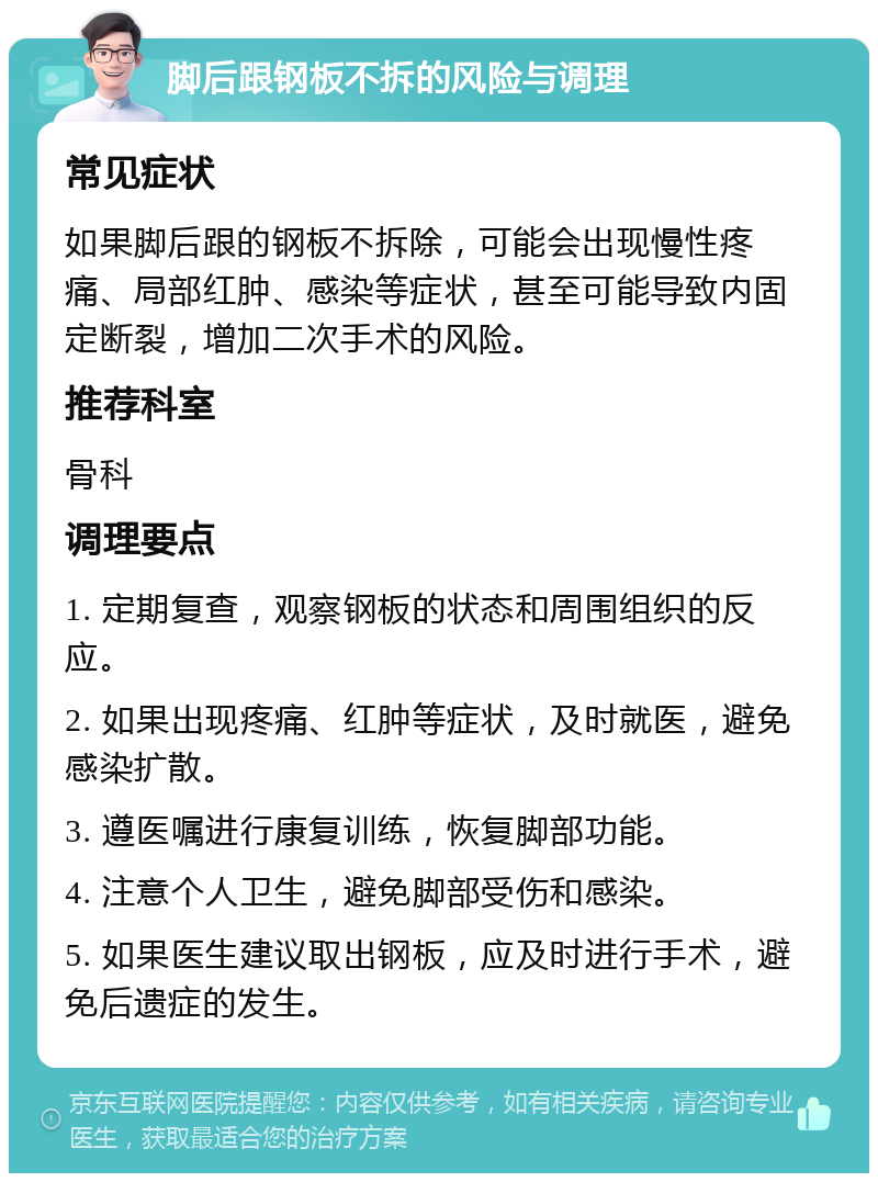 脚后跟钢板不拆的风险与调理 常见症状 如果脚后跟的钢板不拆除，可能会出现慢性疼痛、局部红肿、感染等症状，甚至可能导致内固定断裂，增加二次手术的风险。 推荐科室 骨科 调理要点 1. 定期复查，观察钢板的状态和周围组织的反应。 2. 如果出现疼痛、红肿等症状，及时就医，避免感染扩散。 3. 遵医嘱进行康复训练，恢复脚部功能。 4. 注意个人卫生，避免脚部受伤和感染。 5. 如果医生建议取出钢板，应及时进行手术，避免后遗症的发生。