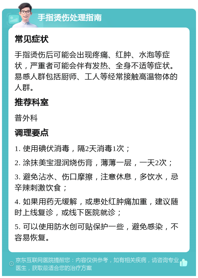 手指烫伤处理指南 常见症状 手指烫伤后可能会出现疼痛、红肿、水泡等症状，严重者可能会伴有发热、全身不适等症状。易感人群包括厨师、工人等经常接触高温物体的人群。 推荐科室 普外科 调理要点 1. 使用碘伏消毒，隔2天消毒1次； 2. 涂抹美宝湿润烧伤膏，薄薄一层，一天2次； 3. 避免沾水、伤口摩擦，注意休息，多饮水，忌辛辣刺激饮食； 4. 如果用药无缓解，或患处红肿痛加重，建议随时上线复诊，或线下医院就诊； 5. 可以使用防水创可贴保护一些，避免感染，不容易恢复。