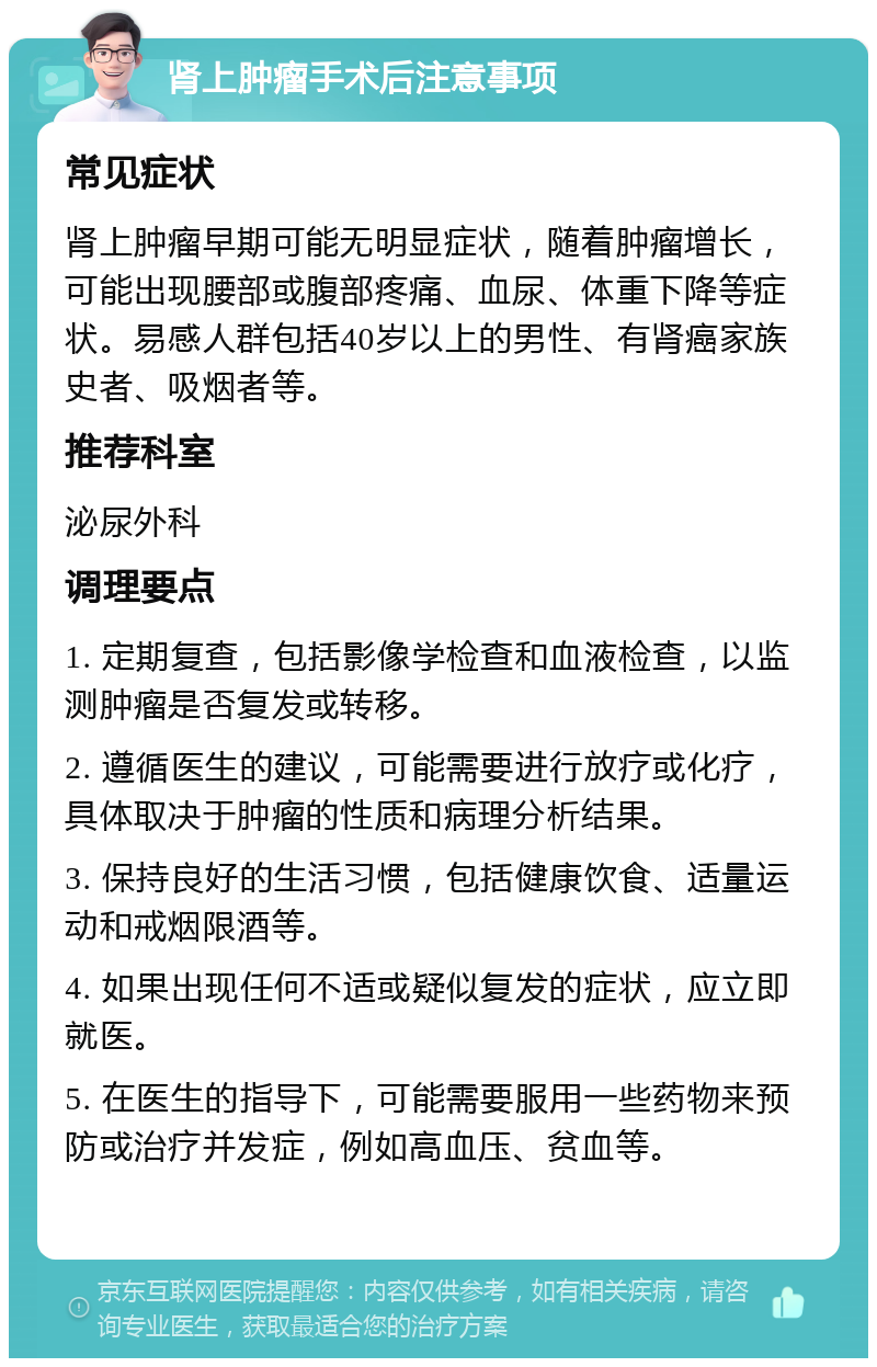 肾上肿瘤手术后注意事项 常见症状 肾上肿瘤早期可能无明显症状，随着肿瘤增长，可能出现腰部或腹部疼痛、血尿、体重下降等症状。易感人群包括40岁以上的男性、有肾癌家族史者、吸烟者等。 推荐科室 泌尿外科 调理要点 1. 定期复查，包括影像学检查和血液检查，以监测肿瘤是否复发或转移。 2. 遵循医生的建议，可能需要进行放疗或化疗，具体取决于肿瘤的性质和病理分析结果。 3. 保持良好的生活习惯，包括健康饮食、适量运动和戒烟限酒等。 4. 如果出现任何不适或疑似复发的症状，应立即就医。 5. 在医生的指导下，可能需要服用一些药物来预防或治疗并发症，例如高血压、贫血等。