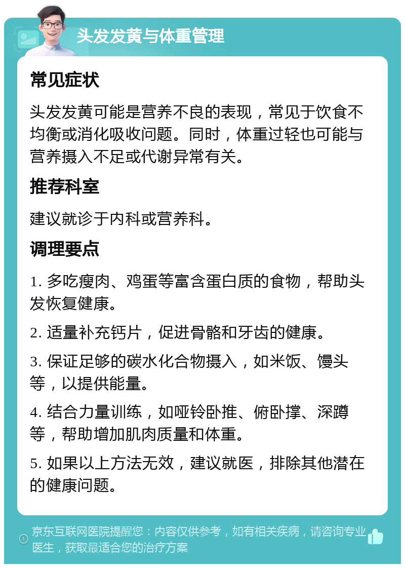 头发发黄与体重管理 常见症状 头发发黄可能是营养不良的表现，常见于饮食不均衡或消化吸收问题。同时，体重过轻也可能与营养摄入不足或代谢异常有关。 推荐科室 建议就诊于内科或营养科。 调理要点 1. 多吃瘦肉、鸡蛋等富含蛋白质的食物，帮助头发恢复健康。 2. 适量补充钙片，促进骨骼和牙齿的健康。 3. 保证足够的碳水化合物摄入，如米饭、馒头等，以提供能量。 4. 结合力量训练，如哑铃卧推、俯卧撑、深蹲等，帮助增加肌肉质量和体重。 5. 如果以上方法无效，建议就医，排除其他潜在的健康问题。