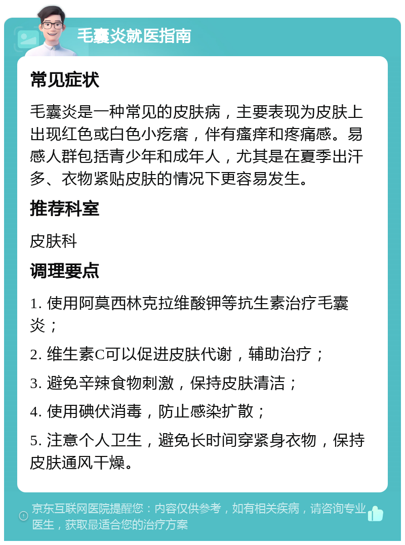 毛囊炎就医指南 常见症状 毛囊炎是一种常见的皮肤病，主要表现为皮肤上出现红色或白色小疙瘩，伴有瘙痒和疼痛感。易感人群包括青少年和成年人，尤其是在夏季出汗多、衣物紧贴皮肤的情况下更容易发生。 推荐科室 皮肤科 调理要点 1. 使用阿莫西林克拉维酸钾等抗生素治疗毛囊炎； 2. 维生素C可以促进皮肤代谢，辅助治疗； 3. 避免辛辣食物刺激，保持皮肤清洁； 4. 使用碘伏消毒，防止感染扩散； 5. 注意个人卫生，避免长时间穿紧身衣物，保持皮肤通风干燥。