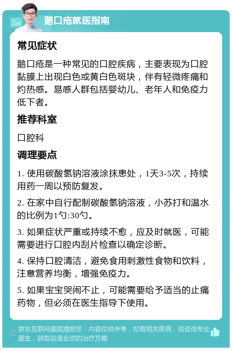 鹅口疮就医指南 常见症状 鹅口疮是一种常见的口腔疾病，主要表现为口腔黏膜上出现白色或黄白色斑块，伴有轻微疼痛和灼热感。易感人群包括婴幼儿、老年人和免疫力低下者。 推荐科室 口腔科 调理要点 1. 使用碳酸氢钠溶液涂抹患处，1天3-5次，持续用药一周以预防复发。 2. 在家中自行配制碳酸氢钠溶液，小苏打和温水的比例为1勺:30勺。 3. 如果症状严重或持续不愈，应及时就医，可能需要进行口腔内刮片检查以确定诊断。 4. 保持口腔清洁，避免食用刺激性食物和饮料，注意营养均衡，增强免疫力。 5. 如果宝宝哭闹不止，可能需要给予适当的止痛药物，但必须在医生指导下使用。