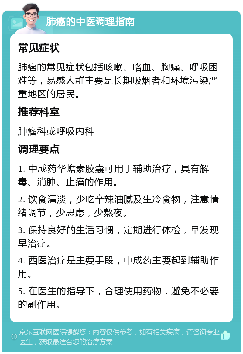 肺癌的中医调理指南 常见症状 肺癌的常见症状包括咳嗽、咯血、胸痛、呼吸困难等，易感人群主要是长期吸烟者和环境污染严重地区的居民。 推荐科室 肿瘤科或呼吸内科 调理要点 1. 中成药华蟾素胶囊可用于辅助治疗，具有解毒、消肿、止痛的作用。 2. 饮食清淡，少吃辛辣油腻及生冷食物，注意情绪调节，少思虑，少熬夜。 3. 保持良好的生活习惯，定期进行体检，早发现早治疗。 4. 西医治疗是主要手段，中成药主要起到辅助作用。 5. 在医生的指导下，合理使用药物，避免不必要的副作用。