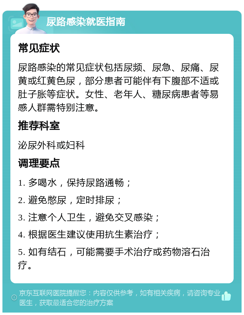 尿路感染就医指南 常见症状 尿路感染的常见症状包括尿频、尿急、尿痛、尿黄或红黄色尿，部分患者可能伴有下腹部不适或肚子胀等症状。女性、老年人、糖尿病患者等易感人群需特别注意。 推荐科室 泌尿外科或妇科 调理要点 1. 多喝水，保持尿路通畅； 2. 避免憋尿，定时排尿； 3. 注意个人卫生，避免交叉感染； 4. 根据医生建议使用抗生素治疗； 5. 如有结石，可能需要手术治疗或药物溶石治疗。