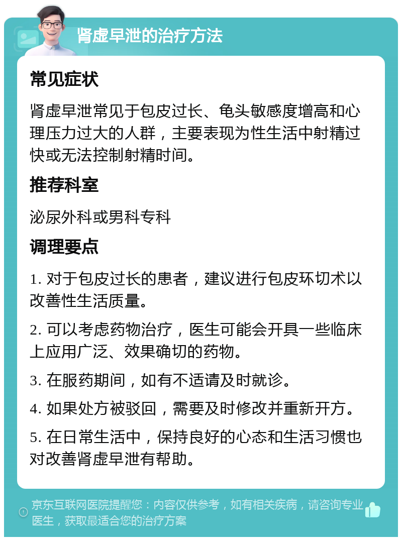 肾虚早泄的治疗方法 常见症状 肾虚早泄常见于包皮过长、龟头敏感度增高和心理压力过大的人群，主要表现为性生活中射精过快或无法控制射精时间。 推荐科室 泌尿外科或男科专科 调理要点 1. 对于包皮过长的患者，建议进行包皮环切术以改善性生活质量。 2. 可以考虑药物治疗，医生可能会开具一些临床上应用广泛、效果确切的药物。 3. 在服药期间，如有不适请及时就诊。 4. 如果处方被驳回，需要及时修改并重新开方。 5. 在日常生活中，保持良好的心态和生活习惯也对改善肾虚早泄有帮助。