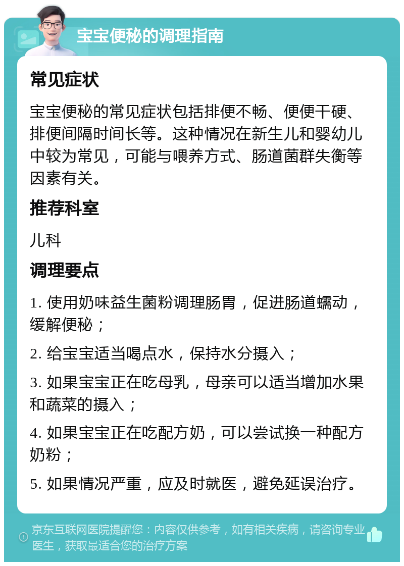 宝宝便秘的调理指南 常见症状 宝宝便秘的常见症状包括排便不畅、便便干硬、排便间隔时间长等。这种情况在新生儿和婴幼儿中较为常见，可能与喂养方式、肠道菌群失衡等因素有关。 推荐科室 儿科 调理要点 1. 使用奶味益生菌粉调理肠胃，促进肠道蠕动，缓解便秘； 2. 给宝宝适当喝点水，保持水分摄入； 3. 如果宝宝正在吃母乳，母亲可以适当增加水果和蔬菜的摄入； 4. 如果宝宝正在吃配方奶，可以尝试换一种配方奶粉； 5. 如果情况严重，应及时就医，避免延误治疗。