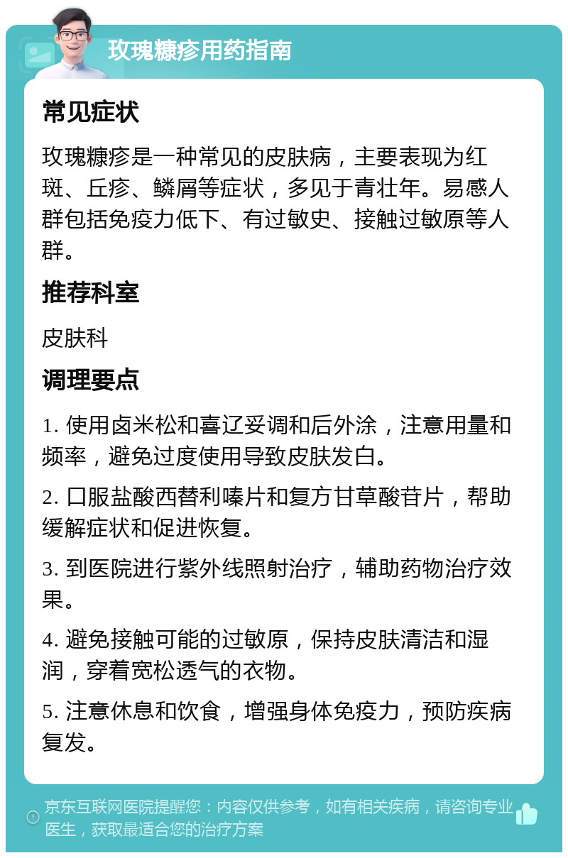 玫瑰糠疹用药指南 常见症状 玫瑰糠疹是一种常见的皮肤病，主要表现为红斑、丘疹、鳞屑等症状，多见于青壮年。易感人群包括免疫力低下、有过敏史、接触过敏原等人群。 推荐科室 皮肤科 调理要点 1. 使用卤米松和喜辽妥调和后外涂，注意用量和频率，避免过度使用导致皮肤发白。 2. 口服盐酸西替利嗪片和复方甘草酸苷片，帮助缓解症状和促进恢复。 3. 到医院进行紫外线照射治疗，辅助药物治疗效果。 4. 避免接触可能的过敏原，保持皮肤清洁和湿润，穿着宽松透气的衣物。 5. 注意休息和饮食，增强身体免疫力，预防疾病复发。