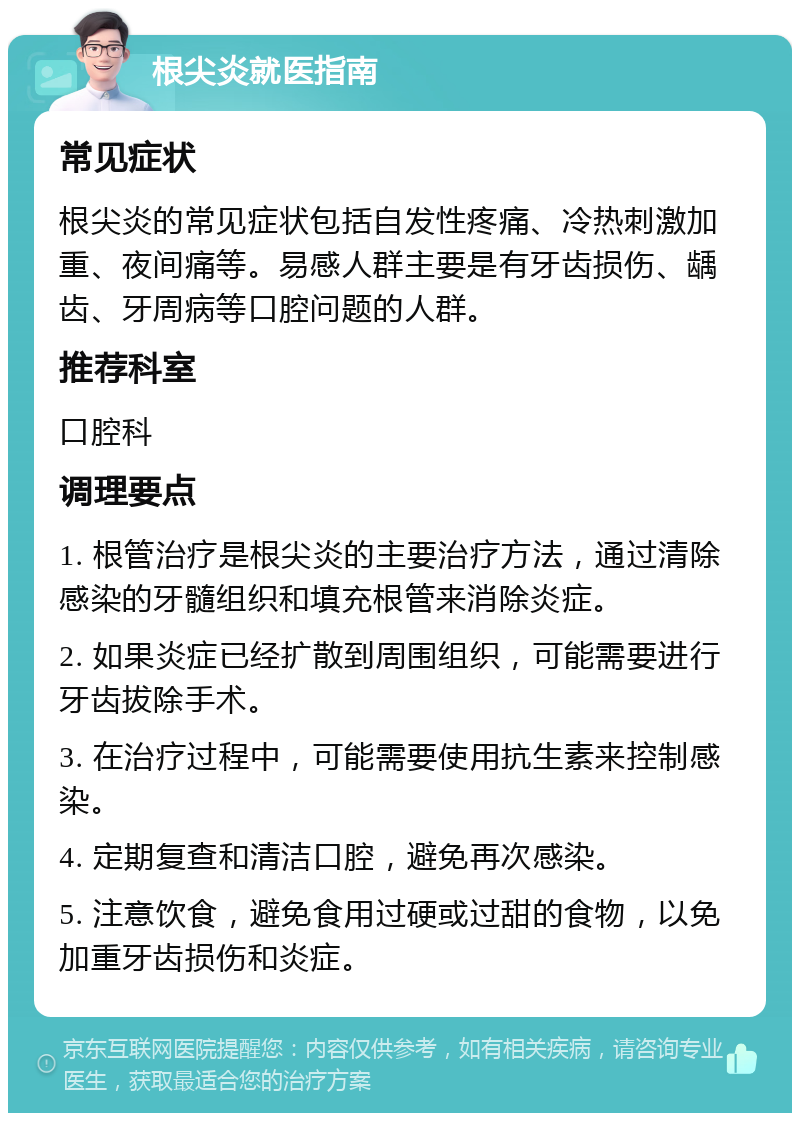 根尖炎就医指南 常见症状 根尖炎的常见症状包括自发性疼痛、冷热刺激加重、夜间痛等。易感人群主要是有牙齿损伤、龋齿、牙周病等口腔问题的人群。 推荐科室 口腔科 调理要点 1. 根管治疗是根尖炎的主要治疗方法，通过清除感染的牙髓组织和填充根管来消除炎症。 2. 如果炎症已经扩散到周围组织，可能需要进行牙齿拔除手术。 3. 在治疗过程中，可能需要使用抗生素来控制感染。 4. 定期复查和清洁口腔，避免再次感染。 5. 注意饮食，避免食用过硬或过甜的食物，以免加重牙齿损伤和炎症。