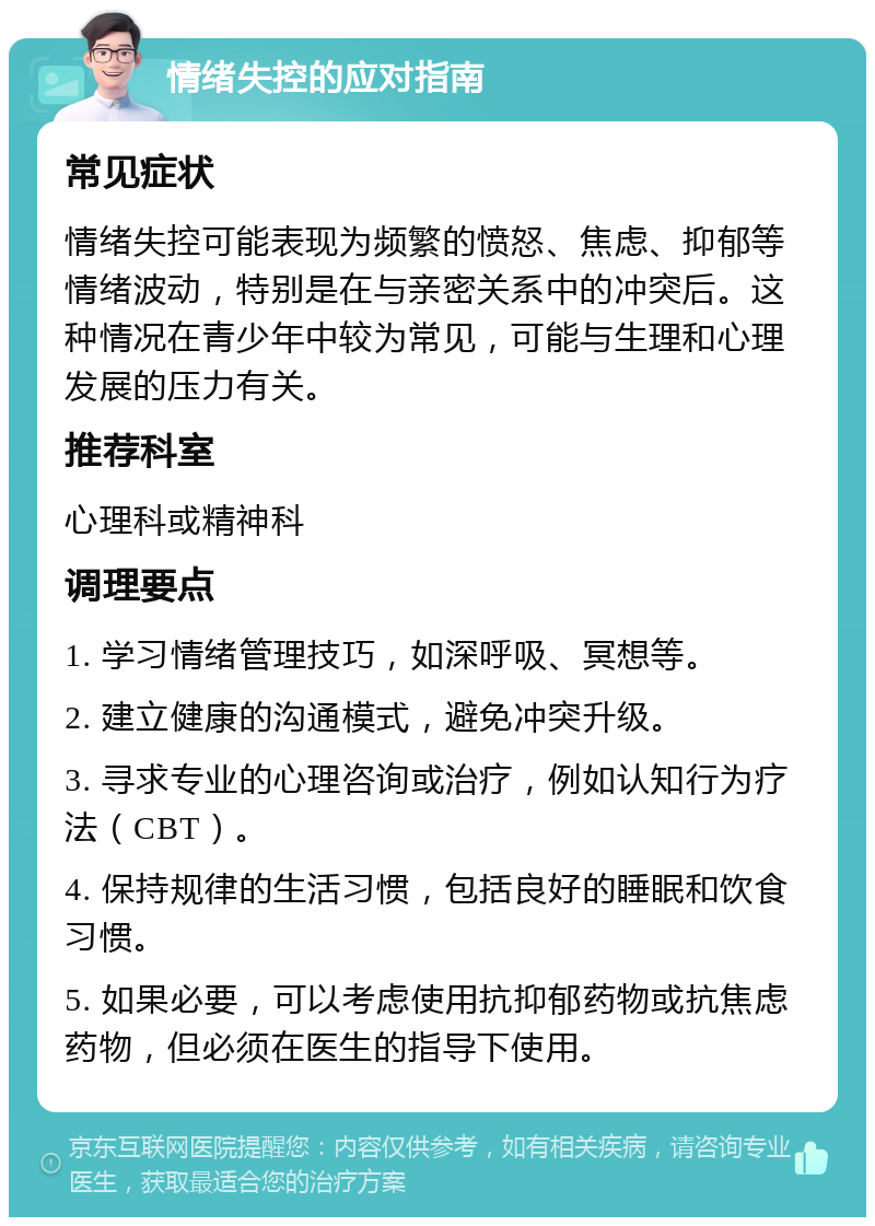 情绪失控的应对指南 常见症状 情绪失控可能表现为频繁的愤怒、焦虑、抑郁等情绪波动，特别是在与亲密关系中的冲突后。这种情况在青少年中较为常见，可能与生理和心理发展的压力有关。 推荐科室 心理科或精神科 调理要点 1. 学习情绪管理技巧，如深呼吸、冥想等。 2. 建立健康的沟通模式，避免冲突升级。 3. 寻求专业的心理咨询或治疗，例如认知行为疗法（CBT）。 4. 保持规律的生活习惯，包括良好的睡眠和饮食习惯。 5. 如果必要，可以考虑使用抗抑郁药物或抗焦虑药物，但必须在医生的指导下使用。