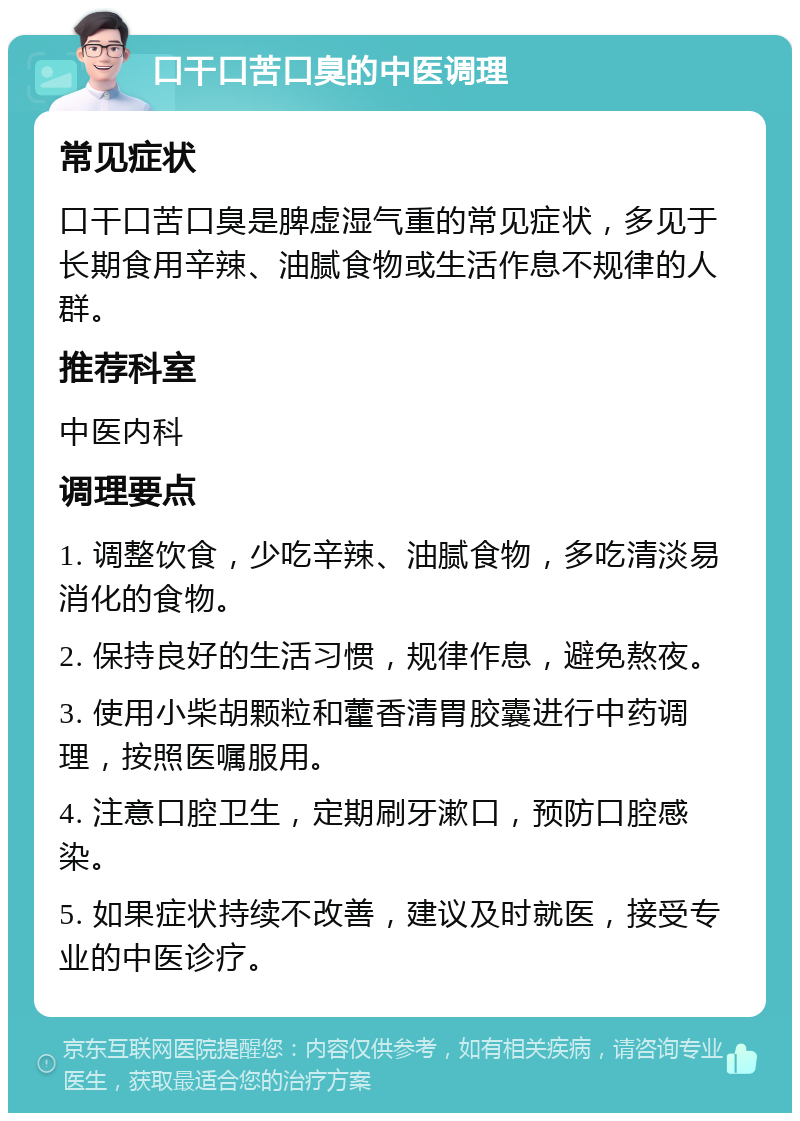 口干口苦口臭的中医调理 常见症状 口干口苦口臭是脾虚湿气重的常见症状，多见于长期食用辛辣、油腻食物或生活作息不规律的人群。 推荐科室 中医内科 调理要点 1. 调整饮食，少吃辛辣、油腻食物，多吃清淡易消化的食物。 2. 保持良好的生活习惯，规律作息，避免熬夜。 3. 使用小柴胡颗粒和藿香清胃胶囊进行中药调理，按照医嘱服用。 4. 注意口腔卫生，定期刷牙漱口，预防口腔感染。 5. 如果症状持续不改善，建议及时就医，接受专业的中医诊疗。